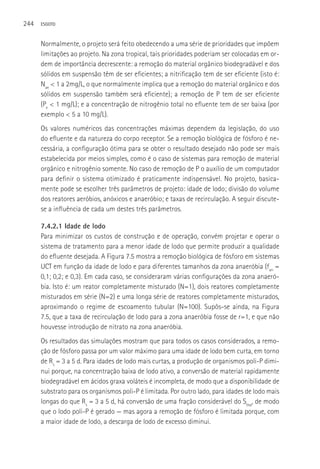 244   ESGOTO



      Normalmente, o projeto será feito obedecendo a uma série de prioridades que impõem
      limitações ao projeto. Na zona tropical, tais prioridades poderiam ser colocadas em or-
      dem de importância decrescente: a remoção do material orgânico biodegradável e dos
      sólidos em suspensão têm de ser eficientes; a nitrificação tem de ser eficiente (isto é:
      Nae < 1 a 2mg/L, o que normalmente implica que a remoção do material orgânico e dos
      sólidos em suspensão também será eficiente); a remoção de P tem de ser eficiente
      (Pe < 1 mg/L); e a concentração de nitrogênio total no efluente tem de ser baixa (por
      exemplo < 5 a 10 mg/L).
      Os valores numéricos das concentrações máximas dependem da legislação, do uso
      do efluente e da natureza do corpo receptor. Se a remoção biológica de fósforo é ne-
      cessária, a configuração ótima para se obter o resultado desejado não pode ser mais
      estabelecida por meios simples, como é o caso de sistemas para remoção de material
      orgânico e nitrogênio somente. No caso de remoção de P o auxílio de um computador
      para definir o sistema otimizado é praticamente indispensável. No projeto, basica-
      mente pode se escolher três parâmetros de projeto: idade de lodo; divisão do volume
      dos reatores aeróbios, anóxicos e anaeróbio; e taxas de recirculação. A seguir discute-
      se a influência de cada um destes três parâmetros.

      7.4.2.1 Idade de lodo
      Para minimizar os custos de construção e de operação, convém projetar e operar o
      sistema de tratamento para a menor idade de lodo que permite produzir a qualidade
      do efluente desejada. A Figura 7.5 mostra a remoção biológica de fósforo em sistemas
      UCT em função da idade de lodo e para diferentes tamanhos da zona anaeróbia (fan =
      0,1; 0,2; e 0,3). Em cada caso, se consideraram várias configurações da zona anaeró-
      bia. Isto é: um reator completamente misturado (N=1), dois reatores completamente
      misturados em série (N=2) e uma longa série de reatores completamente misturados,
      aproximando o regime de escoamento tubular (N=100). Supôs-se ainda, na Figura
      7.5, que a taxa de recirculação de lodo para a zona anaeróbia fosse de r=1, e que não
      houvesse introdução de nitrato na zona anaeróbia.
      Os resultados das simulações mostram que para todos os casos considerados, a remo-
      ção de fósforo passa por um valor máximo para uma idade de lodo bem curta, em torno
      de Rs = 3 a 5 d. Para idades de lodo mais curtas, a produção de organismos poli-P dimi-
      nui porque, na concentração baixa de lodo ativo, a conversão de material rapidamente
      biodegradável em ácidos graxa voláteis é incompleta, de modo que a disponibilidade de
      substrato para os organismos poli-P é limitada. Por outro lado, para idades de lodo mais
      longas do que Rs = 3 a 5 d, há conversão de uma fração considerável do Sbsa, de modo
      que o lodo poli-P é gerado — mas agora a remoção de fósforo é limitada porque, com
      a maior idade de lodo, a descarga de lodo de excesso diminui.
 