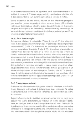 246   ESGOTO



      há um aumento da concentração dos organismos poli-P e consequentemente da ca-
      pacidade de remoção de P. Todavia, sob as condições especificadas, a subdivisão além
      de dois reatores não leva a um aumento significativo da remoção de fósforo.
      Quanta à subdivisão da zona anóxica, ela pode ter duas finalidades: proteção da
      zona anaeróbia contra a introdução de nitrato (como no sistema UCT modificado)
      e otimização da remoção de nitrogênio através da desnitrificação em dois reatores
      (um pré-D e outro pós-D). No último caso, é necessário que seja lembrado que um
      reator pré-D sempre tem uma capacidade de desnitrificação maior do que a verificada
      em um reator pós-D de tamanho comparável.

      7.4.2.3 Taxas de recirculação
      Distinguem-se três taxas de recirculação: “s” (lodo de retorno), “a” (licor misto nitri-
      ficado da zona aerada para um reator pré-D) e “r” (recirculação do reator pré-D para
      a zona anaeróbia). O valor “s” é determinado por considerações relativas ao funcio-
      namento apropriado do decantador. O valor de “a” é determinado pela condição que
      a concentração de nitrato no reator pré-D tem de ser pequena (não somente por
      causa da necessidade de evitar recirculação de nitrato para o reator anaeróbio, mas
      também para reduzir o perigo de desenvolvimento de lodo filamentoso). O valor de
      “r”, na prática, geralmente é em torno de 1. Um valor pequeno permite a entrada de
      uma concentração elevada de material orgânico rapidamente biodegradável (pouca
      diluição do afluente com o lodo recirculado) — mas, ao mesmo tempo, tende a haver
      redução da concentração de lodo no reator anaeróbio de modo que se precisa de um
      volume grande para se ter um bom desempenho. Quando o valor de “r” é grande, a
      massa de material rapidamente biodegradável que escapa da zona anaeróbia é relati-
      vamente grande e tende a diminuir a possibilidade de remoção de P. O valor r=1 é um
      compromisso entre os dois extremos desfavoráveis.

      7.4.3 Problemas operacionais
      Os sistemas de lodo ativado com remoção de nutrientes estão entre os mais sofis-
      ticados disponíveis na tecnologia de tratamento de águas residuárias. Na prática,
      há vários fatores que podem prejudicar a eficiência e a confiabilidade do sistema
      de tratamento.
      O primeiro fator se refere à estabilidade operacional: precisa-se ter em mente que o
      lodo poli-P no sistema de tratamento, na verdade, é um enorme reservatório de fós-
      foro e, em condições adversas, este fósforo pode ser liberado para a fase líquida. Tal
      situação pode surgir, por exemplo, quando há interrupção de aeração na zona aeróbia.
      Neste caso, só há liberação de fosfato na zona permanentemente anaeróbia, mas, na
      zona normalmente aeróbia (com aeração interrompida), não há absorção porque este
 