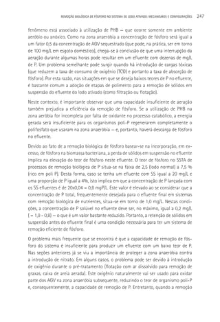 REMOçãO BIOLÓGICA DE FÓSFORO NO SISTEMA DE LODO ATIVADO: MECANISMOS E CONFIGURAçÕES   247

fenômeno está associado à utilização de PHB — que ocorre somente em ambiente
aeróbio ou anóxico. Como na zona anaeróbia a concentração de fósforo será igual a
um fator 0,5 da concentração de AGV sequestrado (que pode, na prática, ser em torno
de 100 mg/L em esgoto doméstico), chega-se à conclusão de que uma interrupção da
aeração durante algumas horas pode resultar em um efluente com dezenas de mg/L
de P. Um problema semelhante pode surgir quando há introdução de cargas tóxicas
(que reduzem a taxa de consumo de oxigênio (TCO) e portanto a taxa de absorção de
fósforo). Por esta razão, nas situações em que se deseja baixos teores de P no efluente,
é bastante comum a adoção de etapas de polimento para a remoção de sólidos em
suspensão do efluente do lodo ativado (como filtração ou flotação).
Neste contexto, é importante observar que uma capacidade insuficiente de aeração
também prejudica a eficiência da remoção de fósforo. Se a utilização de PHB na
zona aeróbia for incompleta por falta de oxidante no processo catabólico, a energia
gerada será insuficiente para os organismos poli-P regenerarem completamente o
polifosfato que usaram na zona anaeróbia — e, portanto, haverá descarga de fósforo
no efluente.
Devido ao fato de a remoção biológica de fósforo basear-se na incorporação, em ex-
cesso, de fósforo na biomassa bacteriana, a perda de sólidos em suspensão no efluente
implica na elevação do teor de fósforo neste efluente. O teor de fósforo no SSTA de
processos de remoção biológica de P situa-se na faixa de 2,5 (lodo normal) a 7,5 %
(rico em poli P). Desta forma, caso se tenha um efluente com SS igual a 20 mg/L e
uma proporção de P igual a 4%, isto implica em que a concentração de P lançada com
os SS efluentes é de 20x0,04 = 0,8 mgP/L. Este valor é elevado ao se considerar que a
concentração de P total, frequentemente desejada para o efluente final em sistemas
com remoção biológica de nutrientes, situa-se em torno de 1,0 mg/L. Nestas condi-
ções, a concentração de P solúvel no efluente deve ser, no máximo, igual a 0,2 mg/L
( = 1,0 - 0,8) — o que é um valor bastante reduzido. Portanto, a retenção de sólidos em
suspensão antes do efluente final é uma condição necessária para ter um sistema de
remoção eficiente de fósforo.
O problema mais frequente que se encontra é que a capacidade de remoção de fós-
foro do sistema é insuficiente para produzir um efluente com um baixo teor de P.
Nas seções anteriores já se viu a importância de proteger a zona anaeróbia contra
a introdução de nitrato. Em alguns casos, o problema pode ser devido à introdução
de oxigênio durante o pré-tratamento (flotação com ar dissolvido para remoção de
graxas, caixa de areia aerada). Este oxigênio naturalmente vai ser usado para oxidar
parte dos AGV na zona anaeróbia subsequente, reduzindo o teor de organismo poli-P
e, consequentemente, a capacidade de remoção de P. Entretanto, quando a remoção
 