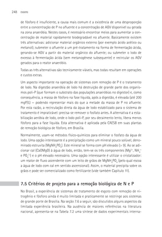 248   ESGOTO



      de fósforo é insuficiente, a causa mais comum é a existência de uma desproporção
      entre a concentração de P no afluente e a concentração de AGV disponível ou gerada
      na zona anaeróbia. Nestes casos, é necessário encontrar meios para aumentar a con-
      centração de material rapidamente biodegradável no afluente. Basicamente existem
      três alternativas: adicionar material orgânico externo (por exemplo ácido acético ou
      metanol); submeter o afluente a um pré-tratamento na forma de fermentação ácida,
      gerando-se AGV a partir do material orgânico do afluente; ou submeter o lodo de
      excesso à fermentação ácida (sem metanogênese subsequente) e recircular os AGV
      gerados para o reator anaeróbio.
      Todas as três alternativas são tecnicamente viáveis, mas todas resultam em operações
      e custos extras.
      Um aspecto importante na operação de sistemas com remoção de P é o tratamento
      de lodo. Na digestão anaeróbia de lodo há destruição de grande parte dos organis-
      mos poli-P (que formam o substrato das populações anaeróbias no digestor) e, como
      consequência, a massa de fósforo na fase líquida, após a digestão, é elevada (até 200
      mgP/L) — podendo representar mais do que a metade da massa de P no afluente.
      Por esta razão, a recirculação direta da água de lodo estabilizado para o sistema de
      tratamento é impraticável: precisa-se remover o fosfato antes. A alternativa é a esta-
      bilização aeróbia de lodo, onde o lodo poli-P, por seu decaimento lento, libera menos
      fósforo para a fase líquida. Esta alternativa é aplicada pela CAESB em suas plantas
      de remoção biológica de fósforo, em Brasília.
      Normalmente, usam-se métodos físico-químicos para eliminar o fosfato da água de
      lodo. Uma opção interessante é a precipitação como um mineral pouco solúvel, deno-
      minado estruvita (MgNH4PO4). Este mineral se forma com pH elevado (> 9). Ao se adi-
      cionar cal (CaOMgO) à água de lodo, então, tem-se os três componentes (Mg2+, NH4+
      e PO43-) e o pH elevado necessário. Uma opção interessante é utilizar o cristalizador:
      um reator de fluxo ascendente com um leito de grãos de MgNH4PO4 (pelo qual escoa
      a água de lodo com cal em sentido ascensional). Assim, o material precipita sobre os
      grãos e pode ser comercializado como fertilizante (vide também Capítulo 11).


      7.5 Critérios de projeto para a remoção biológica de N e P
      No Brasil, a experiência de sistemas de tratamento de esgoto com remoção de ni-
      trogênio e fósforo ainda é muito limitada e praticamente se restringe aos sistemas
      de grande porte de Brasília. Na seção 7.6 a seguir, são discutidos alguns aspectos da
      limitada experiência brasileira. Na ausência de maiores referências na literatura
      nacional, apresenta-se na Tabela 7.2 uma síntese de dados experimentais interna-
 
