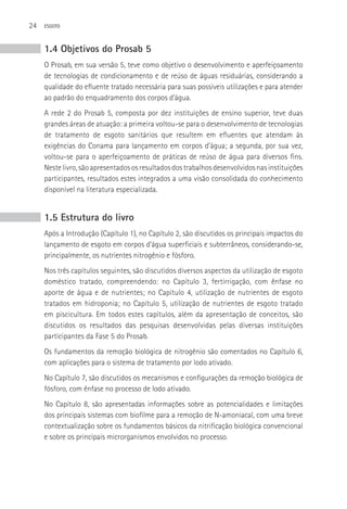 24   ESGOTO



     1.4 Objetivos do Prosab 5
     O Prosab, em sua versão 5, teve como objetivo o desenvolvimento e aperfeiçoamento
     de tecnologias de condicionamento e de reúso de águas residuárias, considerando a
     qualidade do efluente tratado necessária para suas possíveis utilizações e para atender
     ao padrão do enquadramento dos corpos d’água.
     A rede 2 do Prosab 5, composta por dez instituições de ensino superior, teve duas
     grandes áreas de atuação: a primeira voltou-se para o desenvolvimento de tecnologias
     de tratamento de esgoto sanitários que resultem em efluentes que atendam às
     exigências do Conama para lançamento em corpos d’água; a segunda, por sua vez,
     voltou-se para o aperfeiçoamento de práticas de reúso de água para diversos fins.
     Neste livro, são apresentados os resultados dos trabalhos desenvolvidos nas instituições
     participantes, resultados estes integrados a uma visão consolidada do conhecimento
     disponível na literatura especializada.


     1.5 Estrutura do livro
     Após a Introdução (Capítulo 1), no Capítulo 2, são discutidos os principais impactos do
     lançamento de esgoto em corpos d’água superficiais e subterrâneos, considerando-se,
     principalmente, os nutrientes nitrogênio e fósforo.
     Nos três capítulos seguintes, são discutidos diversos aspectos da utilização de esgoto
     doméstico tratado, compreendendo: no Capítulo 3, fertirrigação, com ênfase no
     aporte de água e de nutrientes; no Capítulo 4, utilização de nutrientes de esgoto
     tratados em hidroponia; no Capítulo 5, utilização de nutrientes de esgoto tratado
     em piscicultura. Em todos estes capítulos, além da apresentação de conceitos, são
     discutidos os resultados das pesquisas desenvolvidas pelas diversas instituições
     participantes da Fase 5 do Prosab.
     Os fundamentos da remoção biológica de nitrogênio são comentados no Capítulo 6,
     com aplicações para o sistema de tratamento por lodo ativado.
     No Capítulo 7, são discutidos os mecanismos e configurações da remoção biológica de
     fósforo, com ênfase no processo de lodo ativado.
     No Capítulo 8, são apresentadas informações sobre as potencialidades e limitações
     dos principais sistemas com biofilme para a remoção de N-amoniacal, com uma breve
     contextualização sobre os fundamentos básicos da nitrificação biológica convencional
     e sobre os principais microrganismos envolvidos no processo.
 