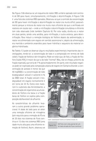 250   ESGOTO



      Na Figura 7.6b observa-se um esquema do reator RBS unitário operado com contro-
      le de OD para haver, simultaneamente, nitrificação e desnitrificação. A Figura 7.6b
      é uma foto dos sistemas RBS operados. Observou-se que o controle da concentração
      de OD para haver nitrificação e desnitrificação no reator era muito difícil, possivel-
      mente porque a mistura do reator era muito mais eficiente do que a verificada em
      reatores em escala real — onde a nitrificação e desnitrificação simultânea e eficiente
      tem sido observado (vide também Capítulo 6). Por esta razão, dividiu-se o reator
      em duas partes, sendo uma aeróbia, para nitrificação, e outra anóxica, para desni-
      trificação. Para induzir a remoção biológica de fósforo depois da sedimentação, o
      reator era alimentado com esgoto em sentido ascensional e, depois da alimentação,
      era mantido o ambiente anaeróbio para haver hidrólise e sequestro do material or-
      gânico hidrolisado.
      Na Tabela 7.3 pode-se observar alguns resultados experimentais importantes das in-
      vestigações, tendo-se: a concentração de lodo e a composição em termos de lodo
      volátil, fração de fósforo e de nitrogênio. Pode-se notar que, de fato, a fração de fós-
      foro (razão P/Xv) é maior do que a do lodo “normal”. Mas, não se chegou próximo da
      fração esperada, que seria de 7 % aproximadamente. Em parte, este resultado negati-
      vo pode ser explicado pela composição atípica de esgoto em Campina Grande: a con-
      centração de acetato é menor do que
      40 mgDQO/L e a concentração de lodo           A

      biodegradável solúvel é somente 6 %
      da DQO total. A fração solúvel e bio-
      degradável em esgoto normalmente é
      em torno de 25 %. Como este mate-
      rial é o substrato das Acinetobacter, a
      concentração de organismos acumula-
      dores de fósforo era baixa e a fração
      baixa de fósforo se explica pela com-
      posição desfavorável do afluente.
      As características do afluente leva-
      ram a outro grande problema opera-
      cional. A idade de lodo para se obter
      uma remoção eficiente de nitrogênio
      (pré-requisito para a remoção de P) era
      de 20 dias nos sistemas de fluxo con-      FONTE: UNIVERSIDADE FEDERAL DE CAMPINA GRANDE, PB.
      tinuo e 12 dias nos sistemas RBS (uma
      idade muito alta para uma eficiente re-                     (A) Foto com vista parcial de um
                                                   Figura 7.6
                                                                  de lodo ativado de fluxo contínuo
      moção de fósforo). Assim, observou-se
 