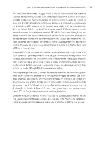 REMOçãO BIOLÓGICA DE FÓSFORO NO SISTEMA DE LODO ATIVADO: MECANISMOS E CONFIGURAçÕES   253

Para identificar melhor essa situação foram usados os lodos gerados nos diferentes
sistemas de tratamento, visando fazer testes específicos sobre aspectos cinéticos da
remoção biológica de fósforo. Investigou-se a relação entre liberação de fósforo e o
sequestro de material orgânico na forma de acetato e a velocidade do metabolismo
em ambiente aeróbio subsequente do material sequestrado pelas bactérias acumula-
doras de fósforo. O lodo com bactérias acumuladoras de fósforo foi gerado em sis-
temas de reatores de bateladas sequenciais RBS. Os fenômenos de liberação em am-
biente anaeróbio e de absorção em ambiente aeróbio foram observados em bateladas
de lodo retirados dos reatores e alimentados com uma solução de acetato como subs-
trato, aplicando-se períodos de ambiente anaeróbio e subsequentemente de ambiente
aeróbio. Observou-se a variação da concentração de nitrato e de fosfato bem como
a TCO no período aeróbio.
O teste consistia em submeter inicialmente uma batelada de lodo à agitação e à ae-
ração controlada pelo respirômetro, a fim de que todo material biodegradável fosse
utilizado, estabelecendo-se uma TCO mínima correspondente à respiração endógena
(TCOend). Em seguida, a aeração era cessada e o lodo era somente agitado, caracteri-
zando o início da fase anaeróbia e/ou anóxica, em que se adicionava no inicio deste
período em média 240mg DQO/L (como acetato de sódio).
Se havia presença de nitrato, o excesso de acetato garantiria a desnitrificação, produ-
zindo assim o ambiente anaeróbio e a consequente liberação de fosfato. Sob a con-
dição anaeróbia estabelecida, amostras eram tomadas em intervalos de tempos pré-
determinados, para análise de DQO solúvel, ortofosfato e nitrato. Após este período,
que durava cerca de três horas, iniciava-se a fase aeróbia para verificação do processo
de absorção de fosfato. A Figura 7.8 é um respirograma típico que mostra a varia-
ção da TCO em função do tempo durante a realização do teste.
O teste terminava quando todo material orgânico era utilizado, estabelecendo-se uma
TCOend aproximadamente igual, ou maior, à do início do teste. Assim como na fase ana-
eróbia, amostras eram tomadas para análises de ortofosfato e DQO na fase aeróbia.
 