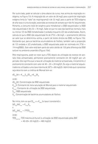 REMOçãO BIOLÓGICA DE FÓSFORO NO SISTEMA DE LODO ATIVADO: MECANISMOS E CONFIGURAçÕES   257

Por outro lado, pode se calcular a área abaixo da curva, mas acima da respiração en-
dógena, na Figura 7.8. A integração dá um valor de 38 mg/L para a parte de respiração
exógena lenta (o “rabo” do respirograma) e de 32 mg/L para a parte de TCO exógena
de alta taxa e curta duração, associada ao excesso de acetato que não foi sequestrado.
Portanto, o consumo total de oxigênio para metabolizar a DQO sequestrada e a DQO
não sequestrada é 38+32 = 70 mg/L. Sabe-se que no caso das bactérias normais, mais
ou menos 1/3 da DQO metabolizada é oxidada enquanto 2/3 são anabolizadas. Assim,
calcula-se que a DQO não sequestrada foi de 3*32 = 96 mg/L — praticamente idêntica
ao valor que se determinou acima, a partir de testes diretos da DQO, na Figura 7.9c.
Aceitando que, para as bactérias acumuladores de fosfato, também vale a proporção
de 1/3 oxidada e 2/3 anabolizada, a DQO sequestrada pode ser estimada em 3*38 =
114 mgDQO/L. Este valor está bem perto do valor obtido de 125 pela diferença da DQO
solúvel no ambiente anaeróbio (Figura 7.9c).
Pelo respirograma, pode-se notar que a TCO, depois da utilização do excesso de ace-
tato (não armazenado), permanece praticamente constante em 40 mg/L/h por um
período. Isto significa que a taxa de utilização do material armazenada, inicialmente, é
praticamente constante com valor de 40 – 20 = 20 mg/L/h. Ou seja o material seques-
trado era utilizado a uma taxa máxima de 20*3 = 60 mg/L/h. Admitindo que o processo
seja descrito com a cinética de Monod tem-se:
dSseq/dt = KmseqSseq/(Sseq+Ksseq)Xap
onde:
dSseq/dt: Concentração da DQO sequestrada
KsseqS: Constante de meia saturação de Monod para o material sequestrado
Kmseq: Constante de utilização da DQO sequestrada
Sseq: DQO sequestrada
Xap: Concentração de bactérias acumuladores de fósforo


No início, tem-se que (Sseq >> Ksseq (a taxa é constante) e
(dSseq/dt)max = KmseqXap
e
(dSseq/dt)max = 3*TCOex,p,max
onde:
TCOex,p,max: TCO máxima atribuível à utilização da DQO sequestrada pelas BAF
             = 40-20= 20 mg/L/h = 480 mg/L/d
 