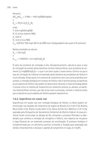 258   ESGOTO



      Portanto:
      (dSseq/dt)max = 3*480 = 1440 mgDQO/mgXa/d
      e
      Xap = YRs/(1+bpRs)Sseq/Rh
      onde:
      Y: 0,45 mgSVS/mgDQO
      Rs:12 d (nos reatores RBS)
      bp: 0,05 d-1
      Rh: 0,33 d (nos RBS)
      Sseq: 0,06*0,8 *456 mg/L (80 % da DQO eram biodegradáveis dos quais 6 % solúveis)

      Nestas condições se calcula:
      Xap = 220 mg/L
      e
      Kmseq = 1440/220 = 6,5 mgS/mgXap/d

      O valor da constante de utilização é alta. Comparativamente, calcula-se para a taxa
      de utilização de acetato pelas bactérias normais heterotróficas uma constante de so-
      mente 3,2 mgDQO/mgXa/d — o que é um fator quase 2 vezes menor. Conclui-se que a
      taxa de utilização do material armazenado pelas bactérias acumuladoras de fósforo é
      muito elevada. Ainda assim, em sistemas de tratamento sem uma zona anaeróbia com
      acetato, a remoção biológica em excesso de fósforo não é factível porque as bactérias
      acumuladoras de fósforo não podem se desenvolver. Quando o material biodegradável
      e solúvel entra no sistema de tratamento em ambiente anóxico ou aeróbio, as bacté-
      rias heterotróficas normais, que são muito mais numerosas, utilizam o material antes
      que as bactérias acumuladoras de fósforo possam sequestrá-lo.

      7.6.2. Experiência em escala real
      Experiências em escala real com remoção biológica de fósforo no Brasil podem ser
      encontrada nas estações de tratamento de esgoto de Brasília Sul (1,50 m3/s), Brasília
      Norte (0,92 m3/s), Riacho Fundo (0,07 m3/s), Gama (0,33m3/s) e Melchior (1,47 m3/s),
      operadas pela Companhia de Saneamento Ambiental do Distrito Federal. As duas pri-
      meiras foram construídas na década de 90, utilizando o processo Phoredox ou Bar-
      denpho que combina a remoção de nitrogênio e fósforo, com objetivo de recuperar
      o Lago Paranoá de um acelerado processo de eutrofização. O processo biológico é
      complementado por um polimento químico utilizando a flotação para separação dos
      sólidos remanescentes e alcançar o padrão de lançamento no Lago, 0,3 mgP/L.
 