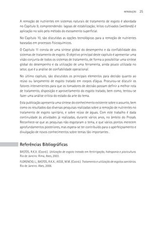 INTRODUçãO    25

A remoção de nutrientes em sistemas naturais de tratamento de esgoto é abordada
no Capítulo 9, compreendendo: lagoas de estabilização; leitos cultivados (wetlands) e
aplicação no solo pelo método do escoamento superficial.
No Capítulo 10, são discutidas as opções tecnológicas para a remoção de nutrientes
baseadas em processos físicoquímicos.
O Capítulo 11 consta de uma síntese global do desempenho e da confiabilidade dos
sistemas de tratamento de esgoto. O objetivo principal deste capítulo é apresentar uma
visão conjunta de todos os sistemas de tratamento, de forma a possibilitar uma síntese
global do desempenho e da utilização de uma ferramenta, ainda pouco utilizada no
setor, que é a análise de confiabilidade operacional.
No último capítulo, são discutidos os principais elementos para decisão quanto ao
reúso ou lançamento de esgoto tratado em corpos d’água. Procurou-se discutir os
fatores intervenientes para que os tomadores de decisão possam definir a melhor rota
de tratamento, disposição e aproveitamento do esgoto tratado, bem como, tentou-se
fazer uma análise crítica do estado da arte do tema.
Esta publicação apresenta uma síntese do conhecimento existente sobre o assunto, bem
como os resultados das diversas pesquisas realizadas sobre a remoção de nutrientes no
tratamento de esgoto sanitário, e sobre reúso de águas. Com este trabalho é dada
continuidade às atividades já realizadas, durante vários anos, no âmbito do Prosab.
Reconhece-se que as pesquisas não esgotaram o tema, e que vários pontos merecem
aprofundamentos posteriores, mas espera-se ter contribuído para o aperfeiçoamento e
divulgação de novos conhecimentos sobre temas tão importantes .


Referências Bibliográficas
BASTOS, R.K.X. (Coord.). Utilização de esgoto tratado em fertirrigação, hidroponia e piscicultura.
Rio de Janeiro: Rima, Abes, 2003.
FLORENCIO, L.; BASTOS, R.K.X.; AISSE, M.M. (Coord.). Tratamento e utilização de esgotos sanitários.
Rio de Janeiro: Abes, 2006.
 
