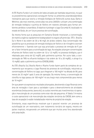 REMOçãO BIOLÓGICA DE FÓSFORO NO SISTEMA DE LODO ATIVADO: MECANISMOS E CONFIGURAçÕES   259

A ETE Riacho Fundo é um sistema de lodos ativados por batelada sequenciais, no qual
os procedimentos operacionais conseguem formar os ambientes anaeróbios/aeróbios
necessários para que ocorra a remoção biológica de fósforo.As outras duas, Gama e
Melchior, são mais recentes, construídas nos anos 2005/6 e utilizam uma combinação
de remoção biológica e química de fósforo em reatores alterados para formar am-
bientes aeróbios e anaeróbios. O objetivo é proteger o Lago Corumbá IV, localizado no
estado de Goiás, de um futuro processo de eutrofização.
Da mesma forma que as pesquisas em Campina Grande mostraram, a concentração
de matéria orgânica rapidamente biodegradável no esgoto afluente das ETE´s Brasília
Sul e Norte é da ordem de 30 a 40 mg/L de ácidos voláteis. Essa concentração não
possibilita que os processos de remoção biológica de fósforo e de nitrogênio ocorram
eficientemente — fazendo com que seja priorizado o processo de remoção de P, por
ser o fator limitante para a eutrofização do lago. As estações alcançam concentrações
efluentes de fósforo total na ordem de 1,0 a 1,5 mgP/L no processo biológico, que é
rebaixada para cerca de 0,3 mgP/L pelo polimento químico. Por outro lado, a con-
centração de TKN no efluente biológico é da ordem de 10 a 20 mgN/L, e atinge 8 a
15 mgN/L após o polimento químico (CAESB,2008).
As ETE’s Brasília Sul, Brasília Norte e Riacho Fundo fazem parte do complexo de sa-
neamento que recuperou o Lago Paranoá do processo de eutrofização, reduzindo as
concentrações de fósforo no Lago, que chegaram a 100 mg/m3 na década de 90, para
menos de 25 mg/m3 após 5 anos de operação. Da mesma forma, a concentração de
clorofila no lago passou de 100 mg/m3 no seu braço mais comprometido para menos
de 10 mg/m3.
Em que pesem os expressivos resultados alcançados, devolvendo o Lago Paranoá como
área de recreação e lazer para a sociedade e para o desenvolvimento de atividades
econômicas (restaurantes, bares etc), os custos inerentes aos investimentos e à opera-
ção e manutenção de um processo como esse não são pequenos. A Tabela 7.4 mostra
o custo operacional e de manutenção das estações terciárias da CAESB, bem como a
taxa de ocupação (=vazão tratada/vazão máxima do projeto) da estação.
Entretanto, essas experiências mostram que é possível reverter um processo de
eutrofização de um reservatório, com tratamento terciário de esgoto, mesmo em
países tropicais, recuperando um ambiente que por muitos anos fora abandonado
pela população.
 