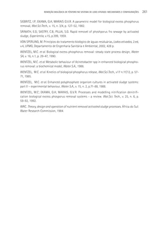 REMOçãO BIOLÓGICA DE FÓSFORO NO SISTEMA DE LODO ATIVADO: MECANISMOS E CONFIGURAçÕES   261

SIEBRITZ, I.P; EKAMA, G.A; MARAIS G.V.R. A parametric model for biological excess phosphorus
removal, Wat.Sci.Tech., v. 15, n. 3/4, p. 127-52, 1982.
SRINATH, E.G; SASTRY, C.B; PILLAI, S.G. Rapid removel of phoshporus fro sewage by activated
sludge, Experientia, v.15, p.399, 1959.
VON SPERLING, M. Princípios do tratamento biológico de águas residuárias, Lodos ativados, 2.ed,
v.4, UFMG, Departamento de Engenharia Sanitária e Ambiental, 2002, 428 p.
WENTZEL, M.C. et al. Biological excess phosphorus removal: steady state process design, Water
SA, v. 16, n.1, p. 29-47, 1990.
WENTZEL, M.C. et al. Metabolic behaviour of Acinetobacter spp in enhanced biological phospho-
rus removal: a biochemical model, Water S.A., 1986.
WENTZEL, M.C. et al. Kinetics of biological phosphorus release, Wat.Sci.Tech., v17 n.11/12, p. 57-
71, 1985.
WENTZEL, M.C. et al. Enhanced polyphosphate organism cultures in activated sludge systems:
part II – experimental behaviour, Water S.A., v. 15, n. 2, p.71-88, 1988.
WENTZEL, M.C; EKAMA, G.A; MARAIS, G.V.R. Processes and modelling nitrification denitrifi-
cation biological excess phosporus removal systems - a review. Wat.Sci. Tech., v. 25, n. 6, p.
59-92, 1992.
WRC. Theory, design and operation of nutrient removal activated sludge processes. áfrica do Sul:
Water Research Commission, 1984.
 
