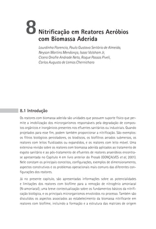 8         Nitrificação em reatores Aeróbios
             com biomassa Aderida
             Lourdinha Florencio, Paulo Gustavo Sertório de Almeida,
             Neyson Martins Mendonça, Isaac Volsham Jr,
             Cícero Onofre Andrade Neto, Roque Passos Piveli,
             Carlos Augusto de Lemos Chernicharo




8.1 Introdução
Os reatores com biomassa aderida são unidades que possuem suporte físico que per-
mite a imobilização dos microrganismos responsáveis pela degradação de compos-
tos orgânicos e inorgânicos presentes nos efluentes sanitários ou industriais. Quando
projetados para esse fim, podem também proporcionar a nitrificação. São exemplos:
os filtros biológicos percoladores, os biodiscos, os biofiltros aerados submersos, os
reatores com leitos fluidizados ou expandidos, e os reatores com leito móvel. Uma
extensiva revisão sobre os reatores com biomassa aderida aplicados ao tratamento de
esgoto sanitário e ao pós-tratamento de efluentes de reatores anaeróbios encontra-
se apresentada no Capítulo 4 em livro anterior do Prosab (GONçALVES et al, 2001).
Nele constam os principais conceitos, configurações, exemplos de dimensionamento,
aspectos construtivos e os problemas operacionais mais comuns das diferentes con-
figurações dos reatores.
Já no presente capítulo, são apresentadas informações sobre as potencialidades
e limitações dos reatores com biofilme para a remoção de nitrogênio amoniacal
(N-amoniacal); uma breve contextualização sobre os fundamentos básicos da nitrifi-
cação biológica, e os principais microrganismos envolvidos no processo. Também são
discutidos os aspectos associados ao estabelecimento da biomassa nitrificante em
reatores com biofilme, incluindo a formação e a estrutura das matrizes de origem
 