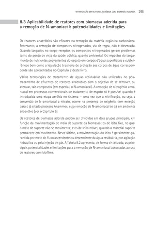 NITRIFICAçãO EM REATORES AERÓBIOS COM BIOMASSA ADERIDA   265


8.3 Aplicabilidade de reatores com biomassa aderida para
a remoção de N-amoniacal: potencialidades e limitações


Os reatores anaeróbios são eficazes na remoção da matéria orgânica carbonácea.
Entretanto, a remoção de compostos nitrogenados, via de regra, não é observada.
Quando lançados no corpo receptor, os compostos nitrogenados geram problemas
tanto do ponto de vista da saúde pública, quanto ambiental. Os impactos do lança-
mento de nutrientes provenientes do esgoto em corpos d’água superficiais e subter-
râneos bem como a legislação brasileira de proteção aos corpos de água correspon-
dente são apresentados no Capítulo 2 deste livro.
Várias tecnologias de tratamento de águas residuárias são utilizadas no pós-
tratamento de efluentes de reatores anaeróbios com o objetivo de se remover, ou
atenuar, tais compostos (em especial, o N-amoniacal). A remoção de nitrogênio amo-
niacal em processos convencionais de tratamento de esgoto só é possível quando é
introduzida uma etapa aeróbia no sistema — uma vez que a nitrificação, ou seja, a
conversão de N-amoniacal a nitrato, ocorre na presença de oxigênio, com exceção
para o já citado processo Anammox, cuja remoção de N-amoniacal se dá em ambiente
anaeróbio (ver o Capítulo 6).
Os reatores de biomassa aderida podem ser divididos em dois grupos principais, em
função da movimentação do meio de suporte da biomassa: os de leito fixo, no qual
o meio de suporte não se movimenta; e os de leito móvel, quando o material suporte
permanece em movimento. Neste último, a movimentação do leito é geralmente ga-
rantida por meio do fluxo ascendente ou descendente da água residuária, por agitação
hidráulica ou pela injeção de gás. A Tabela 8.2 apresenta, de forma sintetizada, as prin-
cipais potencialidades e limitações para a remoção de N-amoniacal associadas ao uso
de reatores com biofilme.
 