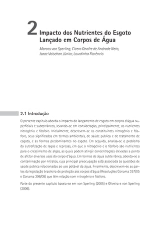 2        Impacto dos Nutrientes do Esgoto
             Lançado em Corpos de Água
             Marcos von Sperling, Cícero Onofre de Andrade Neto,
             Isaac Volschan Júnior, Lourdinha Florêncio




2.1 Introdução
O presente capítulo aborda o impacto do lançamento de esgoto em corpos d’água su-
perficiais e subterrâneos, levando-se em consideração, principalmente, os nutrientes
nitrogênio e fósforo. Inicialmente, descrevem-se os constituintes nitrogênio e fós-
foro, seus significados em termos ambientais, de saúde pública e de tratamento de
esgoto, e as formas predominantes no esgoto. Em seguida, analisa-se o problema
da eutrofização de lagos e represas, em que o nitrogênio e o fósforo são nutrientes
para o crescimento de algas, as quais podem atingir concentrações elevadas a ponto
de afetar diversos usos do corpo d’água. Em termos de água subterrânea, aborda-se a
contaminação por nitratos, cuja principal preocupação está associada às questões de
saúde pública relacionadas ao uso potável da água. Finalmente, descrevem-se as par-
tes da legislação brasileira de proteção aos corpos d’água (Resoluções Conama 357/05
e Conama 396/08) que têm relação com nitrogênio e fósforo.
Parte do presente capítulo baseia-se em von Sperling (2005) e Oliveira e von Sperling
(2006).
 