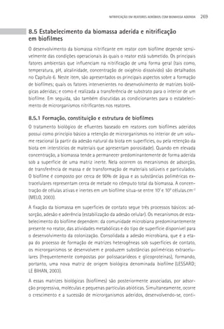 NITRIFICAçãO EM REATORES AERÓBIOS COM BIOMASSA ADERIDA   269


8.5 Estabelecimento da biomassa aderida e nitrificação
em biofilmes
O desenvolvimento da biomassa nitrificante em reator com biofilme depende sensi-
velmente das condições operacionais às quais o reator está submetido. Os principais
fatores ambientais que influenciam na nitrificação de uma forma geral (tais como,
temperatura, pH, alcalinidade, concentração de oxigênio dissolvido) são detalhados
no Capítulo 6. Neste item, são apresentados os principais aspectos sobre a formação
de biofilmes; quais os fatores intervenientes no desenvolvimento de matrizes bioló-
gicas aderidas; e como é realizada a transferência de substrato para o interior de um
biofilme. Em seguida, são também discutidas as condicionantes para o estabeleci-
mento de microrganismos nitrificantes nos reatores.

8.5.1 Formação, constituição e estrutura de biofilmes
O tratamento biológico de efluentes baseado em reatores com biofilmes aderidos
possui como princípio básico a retenção de microrganismos no interior de um volu-
me reacional (a partir da adesão natural da biota em superfícies, ou pela retenção da
biota em interstícios de materiais que apresentam porosidade). Quando em elevada
concentração, a biomassa tende a permanecer predominantemente de forma aderida
sob a superfície de uma matriz inerte. Nela ocorrem os mecanismos de adsorção,
de transferência de massa e de transformação de materiais solúveis e particulados.
O biofilme é composto por cerca de 90% de água e as substâncias poliméricas ex-
tracelulares representam cerca de metade no cômputo total da biomassa. A concen-
tração de células ativas e inertes em um biofilme situa-se entre 107 e 109 células.cm-2
(MELO, 2003).
A fixação da biomassa em superfícies de contato segue três processos básicos: ad-
sorção, adesão e aderência (estabilização da adesão celular). Os mecanismos de esta-
belecimento do biofilme dependem: da comunidade microbiana predominantemente
presente no reator, das atividades metabólicas e do tipo de superfície disponível para
o desenvolvimento da colonização. Consolidada a adesão microbiana, que é a eta-
pa do processo de formação de matrizes heterogêneas sob superfícies de contato,
os microrganismos se desenvolvem e produzem substâncias poliméricas extracelu-
lares (frequentemente compostas por polissacarídeos e glicoproteínas), formando,
portanto, uma nova matriz de origem biológica denominada biofilme (LESSARD;
LE BIHAN, 2003).
A essas matrizes biológicas (biofilmes) são posteriormente associadas, por adsor-
ção progressiva, moléculas e pequenas partículas abióticas. Simultaneamente, ocorre
o crescimento e a sucessão de microrganismos aderidos, desenvolvendo-se, conti-
 