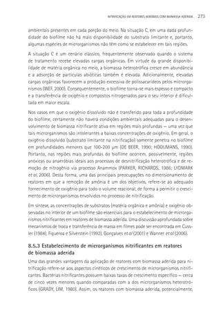 NITRIFICAçãO EM REATORES AERÓBIOS COM BIOMASSA ADERIDA   273

ambientais presentes em cada porção do meio. Na situação C, em uma dada profun-
didade do biofilme não há mais disponibilidade do substrato limitante e, portanto,
algumas espécies de microrganismos não têm como se estabelecer em tais regiões.
A situação C é um cenário clássico, frequentemente observado quando o sistema
de tratamento recebe elevadas cargas orgânicas. Em virtude da grande disponibi-
lidade de matéria orgânica no meio, a biomassa heterotrófica cresce em abundância
e a adsorção de partículas abióticas também é elevada. Adicionalmente, elevadas
cargas orgânicas favorecem a produção excessiva de polissacarídeos pelos microrga-
nismos (WEF, 2000). Consequentemente, o biofilme torna-se mais espesso e compacto
e a transferência de oxigênio e compostos nitrogenados para o seu interior é dificul-
tada em maior escala.
Nos casos em que o oxigênio dissolvido não é transferido para toda a profundidade
do biofilme, certamente não haverá condições ambientais adequadas para o desen-
volvimento de biomassa nitrificante ativa em regiões mais profundas — uma vez que
tais microrganismos são intolerantes a baixas concentrações de oxigênio. Em geral, o
oxigênio dissolvido (substrato limitante na nitrificação) somente penetra no biofilme
em profundidades menores que 100-200 µm (DE BEER, 1990; HOOIJMANS, 1990).
Portanto, nas regiões mais profundas do biofilme ocorrem, possivelmente, regiões
anóxicas ou anaeróbias ideais aos processos de desnitrificação heterotrófica e de re-
moção de nitrogênio via processo Anammox (PARKER, RICHARDS, 1986; LYDMARK
et al, 2006). Desta forma, uma das principais preocupações no dimensionamento de
reatores em que a remoção de amônia é um dos objetivos, refere-se ao adequado
fornecimento de oxigênio para todo o volume reacional, de forma a permitir o cresci-
mento de microrganismos envolvidos no processo de nitrificação.
Em síntese, as concentrações de substratos (matéria orgânica e amônia) e oxigênio ob-
servadas no interior de um biofilme são essenciais para o estabelecimento de microrga-
nismos nitrificantes em reatores de biomassa aderida. Uma discussão aprofundada sobre
mecanismos de troca e transferência de massa em filmes pode ser encontrada em Cuss-
ler (1984), Figueroa e Silverstein (1992), Gonçalves et al (2001) e Wanner et al (2006).

8.5.3 Estabelecimento de microrganismos nitrificantes em reatores
de biomassa aderida
Uma das grandes vantagens da aplicação de reatores com biomassa aderida para ni-
trificação refere-se aos aspectos cinéticos de crescimento de microrganismos nitrifi-
cantes. Bactérias nitrificantes possuem baixas taxas de crescimento específico — cerca
de cinco vezes menores quando comparadas com a dos microrganismos heterotró-
ficos (GRADY, LIM, 1980). Assim, os reatores com biomassa aderida, potencialmente,
 