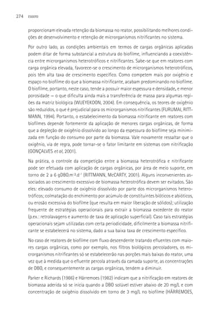 274   ESGOTO



      proporcionam elevada retenção da biomassa no reator, possibilitando melhores condi-
      ções de desenvolvimento e retenção de microrganismos nitrificantes no sistema.
      Por outro lado, as condições ambientais em termos de cargas orgânicas aplicadas
      podem ditar de forma substancial a estrutura do biofilme, influenciando a coexistên-
      cia entre microrganismos heterotróficos e nitrificantes. Sabe-se que em reatores com
      carga orgânica elevada, favorece-se o crescimento de microrganismos heterotróficos,
      pois têm alta taxa de crescimento específico. Como competem mais por oxigênio e
      espaço no biofilme do que a biomassa nitrificante, acabam predominando no biofilme.
      O biofilme, portanto, neste caso, tende a possuir maior espessura e densidade, e menor
      porosidade — o que dificulta ainda mais a transferência de massa para algumas regi-
      ões da matriz biológica (WIJEYEKOON, 2004). Em consequência, os teores de oxigênio
      são reduzidos, o que é prejudicial para os microrganismos nitrificantes (FURUMAI, RITT-
      MANN, 1994). Portanto, o estabelecimento da biomassa nitrificante em reatores com
      biofilmes depende fortemente da aplicação de menores cargas orgânicas, de forma
      que a depleção de oxigênio dissolvido ao longo da espessura do biofilme seja minimi-
      zada em função do consumo por parte da biomassa. Vale novamente ressaltar que o
      oxigênio, via de regra, pode tornar-se o fator limitante em sistemas com nitrificação
      (GONçALVES et al, 2001).
      Na prática, o controle da competição entre a biomassa heterotrófica e nitrificante
      pode ser efetuada com aplicação de cargas orgânicas, por área de meio suporte, em
      torno de 2 a 6 gDBO.m-².d-1 (RITTMANN, McCARTY, 2001). Alguns inconvenientes as-
      sociados ao crescimento excessivo de biomassa heterotrófica devem ser evitados. São
      eles: elevado consumo de oxigênio dissolvido por parte dos microrganismos hetero-
      tróficos; colmatação do enchimento por acúmulo de constituintes bióticos e abióticos,
      ou erosão excessiva do biofilme (que resulta em maior liberação de sólidos); utilização
      frequente de estratégias operacionais para extrair a biomassa excedente do reator
      (p.ex.: retrolavagens e aumento de taxa de aplicação superficial). Caso tais estratégias
      operacionais sejam utilizadas com certa periodicidade, dificilmente a biomassa nitrifi-
      cante se estabelecerá no sistema, dado a sua baixa taxa de crescimento específico.
      No caso de reatores de biofilme com fluxo descendente tratando efluentes com maio-
      res cargas orgânicas, como por exemplo, nos filtros biológicos percoladores, os mi-
      crorganismos nitrificantes só se estabelecerão nas porções mais baixas do reator, uma
      vez que à medida que o efluente percola através da camada suporte, as concentrações
      de DBO, e consequentemente as cargas orgânicas, tendem a diminuir.
      Parker e Richards (1986) e Härremoes (1982) indicam que a nitrificação em reatores de
      biomassa aderida só se inicia quando a DBO solúvel estiver abaixo de 20 mg/L e com
      concentração de oxigênio dissolvido em torno de 3 mg/L no biofilme (HÄRREMOES,
 