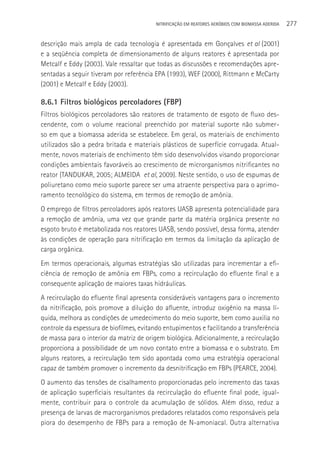NITRIFICAçãO EM REATORES AERÓBIOS COM BIOMASSA ADERIDA   277

descrição mais ampla de cada tecnologia é apresentada em Gonçalves et al (2001)
e a seqüência completa de dimensionamento de alguns reatores é apresentada por
Metcalf e Eddy (2003). Vale ressaltar que todas as discussões e recomendações apre-
sentadas a seguir tiveram por referência EPA (1993), WEF (2000), Rittmann e McCarty
(2001) e Metcalf e Eddy (2003).

8.6.1 Filtros biológicos percoladores (FBP)
Filtros biológicos percoladores são reatores de tratamento de esgoto de fluxo des-
cendente, com o volume reacional preenchido por material suporte não submer-
so em que a biomassa aderida se estabelece. Em geral, os materiais de enchimento
utilizados são a pedra britada e materiais plásticos de superfície corrugada. Atual-
mente, novos materiais de enchimento têm sido desenvolvidos visando proporcionar
condições ambientais favoráveis ao crescimento de microrganismos nitrificantes no
reator (TANDUKAR, 2005; ALMEIDA et al, 2009). Neste sentido, o uso de espumas de
poliuretano como meio suporte parece ser uma atraente perspectiva para o aprimo-
ramento tecnológico do sistema, em termos de remoção de amônia.
O emprego de filtros percoladores após reatores UASB apresenta potencialidade para
a remoção de amônia, uma vez que grande parte da matéria orgânica presente no
esgoto bruto é metabolizada nos reatores UASB, sendo possível, dessa forma, atender
às condições de operação para nitrificação em termos da limitação da aplicação de
carga orgânica.
Em termos operacionais, algumas estratégias são utilizadas para incrementar a efi-
ciência de remoção de amônia em FBPs, como a recirculação do efluente final e a
consequente aplicação de maiores taxas hidráulicas.
A recirculação do efluente final apresenta consideráveis vantagens para o incremento
da nitrificação, pois promove a diluição do afluente, introduz oxigênio na massa lí-
quida, melhora as condições de umedecimento do meio suporte, bem como auxilia no
controle da espessura de biofilmes, evitando entupimentos e facilitando a transferência
de massa para o interior da matriz de origem biológica. Adicionalmente, a recirculação
proporciona a possibilidade de um novo contato entre a biomassa e o substrato. Em
alguns reatores, a recirculação tem sido apontada como uma estratégia operacional
capaz de também promover o incremento da desnitrificação em FBPs (PEARCE, 2004).
O aumento das tensões de cisalhamento proporcionadas pelo incremento das taxas
de aplicação superficiais resultantes da recirculação do efluente final pode, igual-
mente, contribuir para o controle da acumulação de sólidos. Além disso, reduz a
presença de larvas de macrorganismos predadores relatados como responsáveis pela
piora do desempenho de FBPs para a remoção de N-amoniacal. Outra alternativa
 