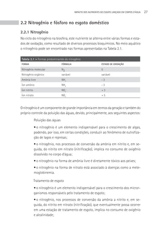 IMPACTO DOS NUTRIENTES DO ESGOTO LANçADO EM CORPOS D’áGUA   27


2.2 Nitrogênio e fósforo no esgoto doméstico
2.2.1 Nitrogênio
No ciclo do nitrogênio na biosfera, este nutriente se alterna entre várias formas e esta-
dos de oxidação, como resultado de diversos processos bioquímicos. No meio aquático
o nitrogênio pode ser encontrado nas formas apresentadas na Tabela 2.1.

Tabela 2.1 > Formas predominantes do nitrogênio
FORMA                              FóRMULA                           ESTADO DE OXIDAçãO

Nitrogênio molecular               N2                                0
Nitrogênio orgânico                variável                          variável
Amônia livre                       NH3                               -3
Íon amônio                         NH4                               -3
Íon nitrito                        NO2-                              +3
Íon nitrato                        NO3   -
                                                                     +5



O nitrogênio é um componente de grande importância em termos da geração e também do
próprio controle da poluição das águas, devido, principalmente, aos seguintes aspectos:
              Poluição das águas
              • o nitrogênio é um elemento indispensável para o crescimento de algas,
              podendo, por isso, em certas condições, conduzir ao fenômeno de eutrofiza-
              ção de lagos e represas;
              • o nitrogênio, nos processos de conversão da amônia em nitrito e, em se-
              guida, do nitrito em nitrato (nitrificação), implica no consumo de oxigênio
              dissolvido no corpo d’água;
              • o nitrogênio na forma de amônia livre é diretamente tóxico aos peixes;
              • o nitrogênio na forma de nitrato está associado à doenças como a mete-
              moglobinemia.

              Tratamento de esgoto
              • o nitrogênio é um elemento indispensável para o crescimento dos micror-
              ganismos responsáveis pelo tratamento de esgoto;
              • o nitrogênio, nos processos de conversão da amônia a nitrito e, em se-
              guida, do nitrito em nitrato (nitrificação), que eventualmente possa ocorrer
              em uma estação de tratamento de esgoto, implica no consumo de oxigênio
              e alcalinidade;
 