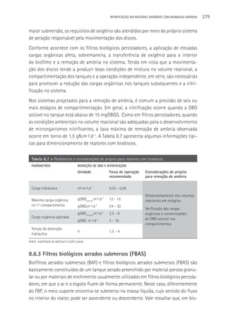 NITRIFICAçãO EM REATORES AERÓBIOS COM BIOMASSA ADERIDA   279

maior submersão, os requisitos de oxigênio são atendidos por meio do próprio sistema
de aeração responsável pela movimentação dos discos.
Conforme acontece com os filtros biológicos percoladores, a aplicação de elevadas
cargas orgânicas afeta, sobremaneira, a transferência de oxigênio para o interior
do biofilme e a remoção de amônia no sistema. Tendo em vista que a movimenta-
ção dos discos tende a produzir boas condições de mistura no volume reacional, a
compartimentação dos tanques e a operação independente, em série, são necessárias
para promover a redução das cargas orgânicas nos tanques subsequentes e a nitri-
ficação no sistema.
Nos sistemas projetados para a remoção de amônia, é comum a previsão de seis ou
mais estágios de compartimentação. Em geral, a nitrificação ocorre quando a DBO
solúvel no tanque está abaixo de 15 mgDBO/L. Como em filtros percoladores, quando
as condições ambientais no volume reacional são adequadas para o desenvolvimento
de microrganismos nitrificantes, a taxa máxima de remoção de amônia observada
ocorre em torno de 1,5 gN.m-².d-1. A Tabela 8.7 apresenta algumas informações típi-
cas para dimensionamento de reatores com biodiscos.


  Tabela 8.7 > Parâmetros e considerações de projeto para reatores com biodiscos
  PARâMETROS                        REMOçãO DE DBO E NITRIFICAçãO
                                    Unidade               Faixa de operação    Considerações de projeto
                                                          recomendada          para remoção de amônia

  Carga hidráulica                  m³.m-².d-1            0,03 - 0,08
                                                                               Dimensionamento dos volumes
  Máxima carga orgânica             gDBOsolúvel.m-².d-1   12 - 15              reacionais em estágios.
  no 1º compartimento               gDBO.m-².d-1          24 - 30
                                                                               Verificação das cargas
                                    gDBOsolúvel.m-².d-1   2,5 - 8              orgânicas e concentrações
  Carga orgânica aplicada                                                      de DBO solúvel nos
                                    gDBO .m-².d-1         5 - 16
                                                                               compartimentos.
  Tempo de detenção
                                    h                     1,5 - 4
  hidráulica
FONTE: ADAPTADO DE METCALF E EDDY (2003).



8.6.3 Filtros biológicos aerados submersos (FBAS)
Biofiltros aerados submersos (BAF) e filtros biológicos aerados submersos (FBAS) são
basicamente constituídos de um tanque aerado preenchido por material poroso granu-
lar ou por materiais de enchimento usualmente utilizados em filtros biológicos percola-
dores, em que o ar e o esgoto fluem de forma permanente. Neste caso, diferentemente
do FBP, o meio suporte encontra-se submerso na massa líquida, cujo sentido do fluxo
no interior do reator, pode ser ascendente ou descendente. Vale ressaltar que, em bio-
 