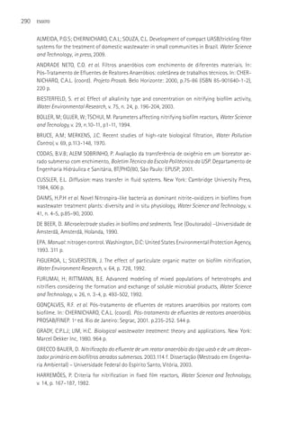 290   ESGOTO



      ALMEIDA, P.G.S; CHERNICHARO, C.A.L; SOUZA, C.L. Development of compact UASB/trickling filter
      systems for the treatment of domestic wastewater in small communities in Brazil. Water Science
      and Technology, in press, 2009.
      ANDRADE NETO, C.O. et al. Filtros anaeróbios com enchimento de diferentes materiais. In:
      Pós-Tratamento de Efluentes de Reatores Anaeróbios: coletânea de trabalhos técnicos. In: CHER-
      NICHARO, C.A.L. (coord). Projeto Prosab. Belo Horizonte: 2000, p.75-86 (ISBN 85-901640-1-2),
      220 p.
      BIESTERFELD, S. et al. Effect of alkalinity type and concentration on nitrifying biofilm activity,
      Water Environmental Research, v. 75, n. 24, p. 196-204, 2003.
      BOLLER, M; GUJER, W; TSCHUI, M. Parameters affecting nitrifying biofilm reactors, Water Science
      and Tecnology, v. 29, n.10-11, p1-11, 1994.
      BRUCE, A.M; MERKENS, J.C. Recent studies of high-rate biological filtration, Water Pollution
      Control, v. 69, p.113-148, 1970.
      CODAS, B.V.B; ALEM SOBRINHO, P. Avaliação da transferência de oxigênio em um bioreator ae-
      rado submerso com enchimento, Boletim Técnico da Escola Politécnica da USP. Departamento de
      Engenharia Hidráulica e Sanitária, BT/PHD/80, São Paulo: EPUSP, 2001.
      CUSSLER, E.L. Diffusion: mass transfer in fluid systems. New York: Cambridge University Press,
      1984, 606 p.
      DAIMS, H.P.H et al. Novel Nitrospira-like bacteria as dominant nitrite-oxidizers in biofilms from
      wastewater treatment plants: diversity and in situ physiology, Water Science and Technology, v.
      41, n. 4-5, p.85–90, 2000.
      DE BEER, D. Microelectrode studies in biofilms and sedments. Tese (Doutorado) –Universidade de
      Amsterdã, Amsterdã, Holanda, 1990.
      EPA. Manual: nitrogen control. Washington, D.C: United States Environmental Protection Agency,
      1993. 311 p.
      FIGUEROA, L; SILVERSTEIN, J. The effect of particulate organic matter on biofilm nitrification,
      Water Environment Research, v. 64, p. 728, 1992.
      FURUMAI, H; RITTMANN, B.E. Advanced modeling of mixed populations of heterotrophs and
      nitrifiers considering the formation and exchange of soluble microbial products, Water Science
      and Technology, v. 26, n. 3-4, p. 493-502, 1992.
      GONçALVES, R.F. et al. Pós-tratamento de efluentes de reatores anaeróbios por reatores com
      biofilme. In: CHERNICHARO, C.A.L. (coord). Pós-tratamento de efluentes de reatores anaeróbios.
      PROSAB/FINEP. 1ª ed. Rio de Janeiro: Segrac, 2001. p.235-252. 544 p.
      GRADY, C.P.L.J; LIM, H.C. Biological wastewater treatment: theory and applications. New York:
      Marcel Dekker Inc, 1980. 964 p.
      GRECCO BAUER, D. Nitrificação do efluente de um reator anaeróbio do tipo uasb e de um decan-
      tador primário em biofiltros aerados submersos. 2003.114 f. Dissertação (Mestrado em Engenha-
      ria Ambiental) – Universidade Federal do Espírito Santo, Vitória, 2003.
      HARREMÖES, P. Criteria for nitrification in fixed film reactors, Water Science and Technology,
      v. 14, p. 167–187, 1982.
 