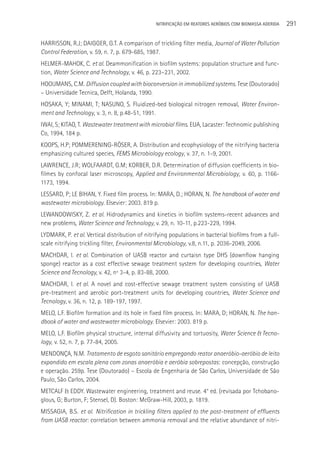 NITRIFICAçãO EM REATORES AERÓBIOS COM BIOMASSA ADERIDA   291

HARRISSON, R.J; DAIGGER, G.T. A comparison of trickling filter media, Journal of Water Pollution
Control Federation, v. 59, n. 7, p. 679-685, 1987.
HELMER-MAHOK, C. et al. Deammonification in biofilm systems: population structure and func-
tion, Water Science and Technology, v. 46, p. 223–231, 2002.
HOOIJMANS, C.M. Diffusion coupled with bioconversion in immobilized systems. Tese (Doutorado)
– Universidade Tecnica, Delft, Holanda, 1990.
HOSAKA, Y; MINAMI, T; NASUNO, S. Fluidized-bed biological nitrogen removal, Water Environ-
ment and Technology, v. 3, n. 8, p.48-51, 1991.
IWAI, S; KITAO, T. Wastewater treatment with microbial films. EUA, Lacaster: Technomic publishing
Co, 1994, 184 p.
KOOPS, H.P; POMMERENING-RÖSER, A. Distribution and ecophysiology of the nitrifying bacteria
emphasizing cultured species, FEMS Microbiology ecology, v. 37, n. 1-9, 2001.
LAWRENCE, J.R; WOLFAARDT, G.M; KORBER, D.R. Determination of diffusion coefficients in bio-
filmes by confocal laser microscopy, Applied and Environmental Microbiology, v. 60, p. 1166-
1173, 1994.
LESSARD, P; LE BIHAN, Y. Fixed film process. In: MARA, D.; HORAN, N. The handbook of water and
wastewater microbiology. Elsevier: 2003. 819 p.
LEWANDOWISKY, Z. et al. Hidrodynamics and kinetics in biofilm systems-recent advances and
new problems, Water Science and Technology, v. 29, n. 10-11, p.223-229, 1994.
LYDMARK, P. et al. Vertical distribution of nitrifying populations in bacterial biofilms from a full-
scale nitrifying trickling filter, Environmental Microbiology, v.8, n.11, p. 2036-2049, 2006.
MACHDAR, I. et al. Combination of UASB reactor and curtaisn type DHS (downflow hanging
sponge) reactor as a cost effective sewage treatment system for developing countries, Water
Science and Tecnology, v. 42, nº 3-4, p. 83-88, 2000.
MACHDAR, I. et al. A novel and cost-effective sewage treatment system consisting of UASB
pre-treatment and aerobic port-treatment units for developing countries, Water Science and
Tecnology, v. 36, n. 12, p. 189-197, 1997.
MELO, L.F. Biofilm formation and its hole in fixed film process. In: MARA, D; HORAN, N. The han-
dbook of water and wastewater microbiology. Elsevier: 2003. 819 p.
MELO, L.F. Biofilm physical structure, internal diffusivity and tortuosity, Water Science & Tecno-
logy, v. 52, n. 7, p. 77-84, 2005.
MENDONçA, N.M. Tratamento de esgoto sanitário empregando reator anaeróbio-aeróbio de leito
expandido em escala plena com zonas anaeróbia e aeróbia sobrepostas: concepção, construção
e operação. 259p. Tese (Doutorado) – Escola de Engenharia de São Carlos, Universidade de São
Paulo, São Carlos, 2004.
METCALF & EDDY. Wastewater engineering, treatment and reuse. 4° ed. (revisada por Tchobano-
glous, G; Burton, F; Stensel, D). Boston: McGraw-Hill, 2003, p. 1819.
MISSAGIA, B.S. et al. Nitrification in trickling filters applied to the post-treatment of effluents
from UASB reactor: correlation between ammonia removal and the relative abundance of nitri-
 