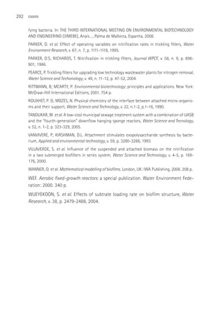 292   ESGOTO



      fying bacteria. In: THE THIRD INTERNATIONAL MEETING ON ENVIRONMENTAL BIOTECHNOLOGY
      AND ENGINEERING (3IMEBE), Anais…, Palma de Mallorca, Espanha, 2008.
      PARKER, D. et al. Effect of operating variables on nitrification rates in trickling filters, Water
      Environment Research, v. 67, n. 7, p. 1111-1118, 1995.
      PARKER, D.S; RICHARDS, T. Nitrification in trickling filters, Journal WPCF, v. 58, n. 9, p. 896-
      901, 1986.
      PEARCE, P. Trickling filters for upgrading low technology wastewater plants for nitrogen removal,
      Water Science and Techonology, v. 49, n. 11-12, p. 47-52, 2004.
      RITTMANN, B; MCARTY, P. Environmental biotechnology: principles and applications. New York:
      McGraw-Hill International Editions, 2001. 754 p.
      ROUXHET, P. G; MOZES, N. Physical chemistry of the interface between attached micro-organis-
      ms and their support, Water Science and Technology, v. 22, n.1-2, p.1-16, 1990.
      TANDUKAR, M. et al. A low-cost municipal sewage treatment system with a combination of UASB
      and the “fourth-generation” downflow hanging sponge reactors, Water Science and Tecnology,
      v. 52, n. 1-2, p. 323-329, 2005.
      VANVIVERE, P; KIRSHMAN, D.L. Attachment stimulates exopolysaccharide synthesis by bacte-
      rium, Applied and environmental technology, v. 59, p. 3280-3286, 1993.
      VILLAVERDE, S. et al. Influence of the suspended and attached biomass on the nitrification
      in a two submerged biofilters in series system, Water Science and Technology, v. 4-5, p. 169-
      176, 2000.
      WANNER, O. et al. Mathematical modelling of biofilms. London, UK: IWA Publishing, 2006. 208 p.

      WEF. Aerobic fixed-growth reactors: a special publication. Water Environment Fede-
      ration: 2000. 340 p.
      WIJEYEKOON, S. et al. Effects of subtrate loading rate on biofilm structure, Water
      Research, v. 38, p. 2479-2488, 2004.
 