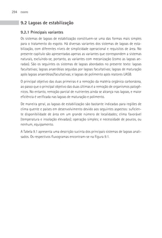 294   ESGOTO



      9.2 Lagoas de estabilização
      9.2.1 Principais variantes
      Os sistemas de lagoas de estabilização constituem-se uma das formas mais simples
      para o tratamento do esgoto. Há diversas variantes dos sistemas de lagoas de esta-
      bilização, com diferentes níveis de simplicidade operacional e requisitos de área. No
      presente capítulo são apresentadas apenas as variantes que correspondem a sistemas
      naturais, excluindo-se, portanto, as variantes com mecanização (como as lagoas ae-
      radas). São os seguintes os sistemas de lagoas abordados no presente texto: lagoas
      facultativas; lagoas anaeróbias seguidas por lagoas facultativas; lagoas de maturação
      após lagoas anaeróbias/facultativas; e lagoas de polimento após reatores UASB.
      O principal objetivo das duas primeiras é a remoção da matéria orgânica carbonácea,
      ao passo que o principal objetivo das duas últimas é a remoção de organismos patogê-
      nicos. No entanto, remoção parcial de nutrientes ainda se alcança nas lagoas, e maior
      eficiência é verificada nas lagoas de maturação e polimento.
      De maneira geral, as lagoas de estabilização são bastante indicadas para regiões de
      clima quente e países em desenvolvimento devido aos seguintes aspectos: suficien-
      te disponibilidade de área em um grande número de localidades; clima favorável
      (temperatura e insolação elevadas); operação simples; e necessidade de poucos, ou
      nenhum, equipamento.
      A Tabela 9.1 apresenta uma descrição sucinta dos principais sistemas de lagoas anali-
      sados. Os respectivos fluxogramas encontram-se na Figura 9.1.
 