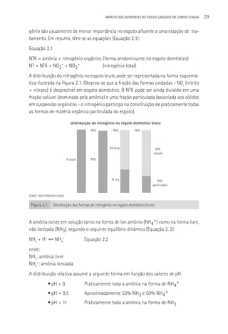 IMPACTO DOS NUTRIENTES DO ESGOTO LANçADO EM CORPOS D’áGUA   29

gênio são usualmente de menor importância no esgoto afluente a uma estação de tra-
tamento. Em resumo, têm-se as equações (Equação 2.1):
Equação 2.1
NTK = amônia + nitrogênio orgânico (forma predominante no esgoto doméstico)
NT = NTK + NO2- + NO3-             (nitrogênio total)
A distribuição do nitrogênio no esgoto bruto pode ser representada na forma esquemá-
tica ilustrada na Figura 2.1. Observa-se que a fração das formas oxidadas - NOx (nitrito
+ nitrato) é desprezível em esgoto doméstico. O NTK pode ser ainda dividido em uma
fração solúvel (dominada pela amônia) e uma fração particulada (associada aos sólidos
em suspensão orgânicos - o nitrogênio participa na constituição de praticamente todas
as formas de matéria orgânica particulada do esgoto).

                                 Distribuição do nitrogênio no esgoto doméstico bruto
                                            NOx          NOx          NOx




                                                       Amônia                      NTK
                                                                                  solúvel
                              N total       NTK




                                                         N org                       NTK
                                                                                 particulado


FONTE: VON SPERLING (2005).


 Figura 2.1       Distribuição das formas de nitrogênio no esgoto doméstico bruto



A amônia existe em solução tanto na forma de íon amônio (NH4+) como na forma livre,
não ionizada (NH3), segundo o seguinte equilíbrio dinâmico (Equação 2. 2):
NH3 + H+ ↔ NH4+                         Equação 2.2
onde:
NH3: amônia livre
NH4+: amônia ionizada
A distribuição relativa assume a seguinte forma em função dos valores de pH:
              • pH < 8                  Praticamente toda a amônia na forma de NH4+
              • pH = 9,5                Aproximadamente 50% NH3 e 50% NH4+
              • pH > 11                 Praticamente toda a amônia na forma de NH3
 