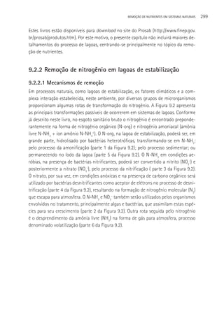 REMOçãO DE NUTRIENTES EM SISTEMAS NATURAIS   299

Estes livros estão disponíveis para download no site do Prosab (http://www.finep.gov.
br/prosab/produtos.htm). Por este motivo, o presente capítulo não incluirá maiores de-
talhamentos do processo de lagoas, centrando-se principalmente no tópico da remo-
ção de nutrientes.


9.2.2 Remoção de nitrogênio em lagoas de estabilização
9.2.2.1 Mecanismos de remoção
Em processos naturais, como lagoas de estabilização, os fatores climáticos e a com-
plexa interação estabelecida, neste ambiente, por diversos grupos de microrganismos
proporcionam algumas rotas de transformação do nitrogênio. A Figura 9.2 apresenta
as principais transformações passíveis de ocorrerem em sistemas de lagoas. Conforme
já descrito neste livro, no esgoto sanitário bruto o nitrogênio é encontrado preponde-
rantemente na forma de nitrogênio orgânico (N-org) e nitrogênio amoniacal (amônia
livre N-NH3 + íon amônio N-NH4+). O N-org, na lagoa de estabilização, poderá ser, em
grande parte, hidrolisado por bactérias heterotróficas, transformando-se em N-NH3:
pelo processo da amonificação (parte 1 da Figura 9.2); pelo processo sedimentar; ou
permanecendo no lodo da lagoa (parte 5 da Figura 9.2). O N-NH3 em condições ae-
róbias, na presença de bactérias nitrificantes, poderá ser convertido a nitrito (NO2-) e
posteriormente a nitrato (NO3-), pelo processo da nitrificação ( parte 3 da Figura 9.2).
O nitrato, por sua vez, em condições anóxicas e na presença de carbono orgânico será
utilizado por bactérias desnitrificantes como aceptor de elétrons no processo de desni-
trificação (parte 4 da Figura 9.2), resultando na formação de nitrogênio molecular (N2)
que escapa para atmosfera. O N-NH3 e NO3- também serão utilizados pelos organismos
envolvidos no tratamento, principalmente algas e bactérias, que assimilam estas espé-
cies para seu crescimento (parte 2 da Figura 9.2). Outra rota seguida pelo nitrogênio
é o desprendimento da amônia livre (NH3) na forma de gás para atmosfera, processo
denominado volatilização (parte 6 da Figura 9.2).
 