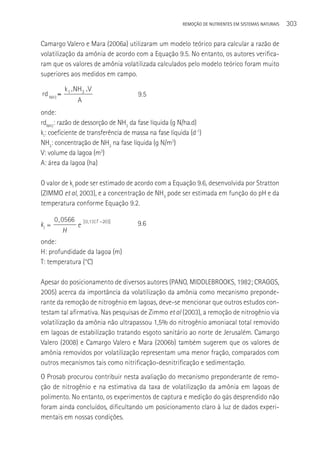 REMOçãO DE NUTRIENTES EM SISTEMAS NATURAIS   303

Camargo Valero e Mara (2006a) utilizaram um modelo teórico para calcular a razão de
volatilização da amônia de acordo com a Equação 9.5. No entanto, os autores verifica-
ram que os valores de amônia volatilizada calculados pelo modelo teórico foram muito
superiores aos medidos em campo.

           k l .NH3 .V
rd NH3 =                                9.5
                A
onde:
rdNH3: razão de dessorção de NH3 da fase líquida (g N/ha.d)
kl: coeficiente de transferência de massa na fase líquida (d-1)
NH3: concentração de NH3 na fase líquida (g N/m3)
V: volume da lagoa (m3)
A: área da lagoa (ha)

O valor de kl pode ser estimado de acordo com a Equação 9.6, desenvolvida por Stratton
(ZIMMO et al, 2003), e a concentração de NH3 pode ser estimada em função do pH e da
temperatura conforme Equação 9.2.

       0 , 0566     [ 0 ,13 ( T 20 )]
kl =            e                       9.6
           H
onde:
H: profundidade da lagoa (m)
T: temperatura (°C)

Apesar do posicionamento de diversos autores (PANO, MIDDLEBROOKS, 1982; CRAGGS,
2005) acerca da importância da volatilização da amônia como mecanismo preponde-
rante da remoção de nitrogênio em lagoas, deve-se mencionar que outros estudos con-
testam tal afirmativa. Nas pesquisas de Zimmo et al (2003), a remoção de nitrogênio via
volatilização da amônia não ultrapassou 1,5% do nitrogênio amoniacal total removido
em lagoas de estabilização tratando esgoto sanitário ao norte de Jerusalém. Camargo
Valero (2008) e Camargo Valero e Mara (2006b) também sugerem que os valores de
amônia removidos por volatilização representam uma menor fração, comparados com
outros mecanismos tais como nitrificação-desnitrificação e sedimentação.
O Prosab procurou contribuir nesta avaliação do mecanismo preponderante de remo-
ção de nitrogênio e na estimativa da taxa de volatilização da amônia em lagoas de
polimento. No entanto, os experimentos de captura e medição do gás desprendido não
foram ainda concluídos, dificultando um posicionamento claro à luz de dados experi-
mentais em nossas condições.
 
