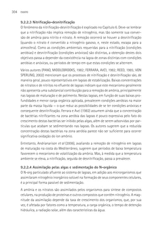 304   ESGOTO



      9.2.2.3 Nitrificação-desnitrificação
      O fenômeno da nitrificação-desnitrificação é explicado no Capítulo 6. Deve-se lembrar
      que a nitrificação não implica remoção de nitrogênio, mas tão somente sua conver-
      são de amônia para nitrito e nitrato. A remoção ocorrerá se houver a desnitrificação
      (quando o nitrato é convertido a nitrogênio gasoso, e, neste estado, escapa para a
      atmosfera). Como as condições ambientais requeridas para a nitrificação (condições
      aeróbias) e desnitrificação (condições anóxicas) são distintas, a obtenção destes dois
      objetivos passa a depender da coexistência na lagoa de zonas distintas com condições
      aeróbias e anóxicas, ou períodos de tempo em que estas condições se alternem.
      Vários autores (PANO, MIDDLEBROOKS, 1982; FERRARA, AVCI, 1982; REED, 1985; VON
      SPERLING, 2002) mencionam que os processos de nitrificação e desnitrificação são, de
      maneira geral, pouco representativos em lagoas de estabilização. Baixas concentrações
      de nitratos e de nitritos no efluente de lagoas indicam que este mecanismo geralmente
      não apresenta uma substancial contribuição para a remoção de amônia, principalmente
      nas lagoas de maturação e de polimento. Nestas lagoas, em função de suas baixas pro-
      fundidades e menor carga orgânica aplicada, prevalecem condições aeróbias na maior
      parte da massa líquida — o que reduz as possibilidades de se ter condições anóxicas e
      consequente desnitrificação. Ferrara e Avci (1982) assumem ainda que a concentração
      de bactérias nitrificantes na zona aeróbia das lagoas é pouco expressiva pelo fato do
      crescimento destas bactérias ser inibido pelas algas, além de serem adsorvidas por par-
      tículas que acabam se sedimentando nas lagoas. Os autores sugerem que a reduzida
      concentração destas bactérias na zona aeróbia parece não ser suficiente para ocorrer
      significativa oxidação do íon amônio.
      Entretanto, Andrianarison et al (2006), avaliando a remoção de nitrogênio em lagoas
      de maturação na costa do Mediterrâneo, sugerem que períodos de baixa temperatura
      favorecem o mecanismo de volatilização da amônia. Mas, à medida que a temperatura
      ambiente se eleva, a nitrificação, seguida de desnitrificação, passa a prevalecer.

      9.2.2.4 Assimilação pelas algas e sedimentação do N-orgânico
      O N-org particulado afluente ao sistema de lagoas, em adição aos microrganismos que
      assimilaram nitrogênio inorgânico solúvel na formação de seus componentes celulares,
      é a principal forma passível de sedimentação.
      A amônia e os nitratos são assimilados pelos organismos para síntese de compostos
      celulares, na produção de proteínas e outros compostos que contêm nitrogênio. A mag-
      nitude da assimilação depende da taxa de crescimento dos organismos, que, por sua
      vez, é afetada por fatores como a temperatura, a carga orgânica, o tempo de detenção
      hidráulica, a radiação solar, além das características da água.
 