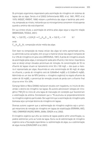 REMOçãO DE NUTRIENTES EM SISTEMAS NATURAIS   305

Os principais organismos responsáveis pela assimilação do nitrogênio em sistemas de
lagoas são as algas. Senzia et al (2002) (referenciando NEEL et al, 1961; FRITZ et al,
1979; KADLEC, KNIGHT, 1996) relatam a preferência das algas e bactérias pela amô-
nia, comparada ao nitrato, indicando que os microrganismos consomem nitrato apenas
quando a amônia não está disponível.
Em sua síntese celular, a assimilação de amônia pelas algas segue a seguinte relação
(MONTEGGIA, TESSELE, 2001):
NH4 + + 7,62 CO2 + 2,53H2O → C7,62H8,06O 2,53 N1 + 7,62 O2 + 1 H+              9.7
onde:
C7,62H8,06O2,53N1: composição celular média das algas

Com base na composição da massa celular das algas tal como apresentado acima,
ou admitindo outras variações, tem-se que o material celular das algas é composto de
6 a 12% de nitrogênio em peso seco (ARCEIVALA, 1981). A perda de nitrogênio através
da assimilação pelas algas, e consequente saída pelo efluente, é de menor importância
caso se deseje atingir elevados percentuais de remoção. As concentrações de SS no
efluente de lagoas situam-se tipicamente entre 50 e 100 mg/L — dos quais a maio-
ria é representada por algas. Assumindo-se uma concentração de 80 mg/L de algas
no efluente, a perda de nitrogênio será de 0,06x80≈5 mgN/L a 0,12x80≈10 mgN/L.
Admitindo-se um teor de NTK (amônia + nitrogênio orgânico) no esgoto afluente da
ordem de 50 mgN/L, o percentual de remoção através de perda com o efluente final
situa-se entre 10 e 20%.
Camargo Valero e Mara (2006b) realizaram estudos com traçadores, no intuito de des-
vendar o destino do nitrogênio nas lagoas. Os autores adicionaram isótopos de nitro-
gênio (15NH4Cl) no início de uma lagoa de maturação em condições que favoreceriam
a volatilização da amônia. Constataram que o 15N acumulou-se preponderantemente
no nitrogênio orgânico particulado. Daí sugerirem que a assimilação do nitrogênio pela
biomassa seja o principal destino do nitrogênio em lagoas.
Diversos autores sugerem que a sedimentação do nitrogênio orgânico seja o princi-
pal mecanismo de remoção de nitrogênio em lagoas de estabilização (FERRARA, AVCI,
1982; CAMARGO VALERO, MARA, 2006b; SENZIA et al, 2002).
O nitrogênio orgânico que aflui ao sistema de lagoas poderá sofrer amonificação, ou
poderá sedimentar junto ao fundo da lagoa. Outra via de sedimentação de nitrogênio
orgânico seria a floculação espontânea e a sedimentação de algas, ou a sedimentação
de algas mortas (CAVALCANTI et al, 2001).
 