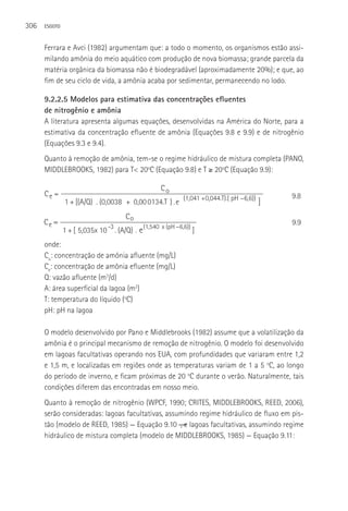 306   ESGOTO



      Ferrara e Avci (1982) argumentam que: a todo o momento, os organismos estão assi-
      milando amônia do meio aquático com produção de nova biomassa; grande parcela da
      matéria orgânica da biomassa não é biodegradável (aproximadamente 20%); e que, ao
      fim de seu ciclo de vida, a amônia acaba por sedimentar, permanecendo no lodo.

      9.2.2.5 Modelos para estimativa das concentrações efluentes
      de nitrogênio e amônia
      A literatura apresenta algumas equações, desenvolvidas na América do Norte, para a
      estimativa da concentração efluente de amônia (Equações 9.8 e 9.9) e de nitrogênio
      (Equações 9.3 e 9.4).
      Quanto à remoção de amônia, tem-se o regime hidráulico de mistura completa (PANO,
      MIDDLEBROOKS, 1982) para T< 20oC (Equação 9.8) e T ≥ 20oC (Equação 9.9):

                                                  Co
      Ce =                                                                              9.8
               1 + [(A/Q) . (0,0038 + 0,00 0134.T ) . e (1,041 +0,044.T).( pH 6,6)) ]
                                     Co
      Ce =                                                                              9.9
                               -3
               1 + [ 5,035x 10 . (A/Q) . e (1,540 x (pH 6,6)) ]
      onde:
      Co: concentração de amônia afluente (mg/L)
      Ce: concentração de amônia efluente (mg/L)
      Q: vazão afluente (m3/d)
      A: área superficial da lagoa (m2)
      T: temperatura do líquido (oC)
      pH: pH na lagoa

      O modelo desenvolvido por Pano e Middlebrooks (1982) assume que a volatilização da
      amônia é o principal mecanismo de remoção de nitrogênio. O modelo foi desenvolvido
      em lagoas facultativas operando nos EUA, com profundidades que variaram entre 1,2
      e 1,5 m, e localizadas em regiões onde as temperaturas variam de 1 a 5 oC, ao longo
      do período de inverno, e ficam próximas de 20 oC durante o verão. Naturalmente, tais
      condições diferem das encontradas em nosso meio.
      Quanto à remoção de nitrogênio (WPCF, 1990; CRITES, MIDDLEBROOKS, REED, 2006),
      serão consideradas: lagoas facultativas, assumindo regime hidráulico de fluxo em pis-
      tão (modelo de REED, 1985) — Equação 9.10 ―, e lagoas facultativas, assumindo regime
      hidráulico de mistura completa (modelo de MIDDLEBROOKS, 1985) — Equação 9.11:
 