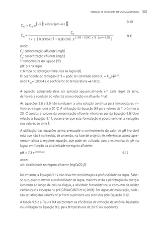 REMOçãO DE NUTRIENTES EM SISTEMAS NATURAIS   307

                                                                                             9.10
C e = C o . e{ K .[ t +60, 6 x ( pH 6, 6 ]}

                                              Co
Ce=                                                   -                                      9.11
       1 + t . ( 0 , 000576 T    0 , 00028 ) . e (1,08 0,042 x T ) . ( pH 6,6)) ]
onde:
Co: concentração afluente (mg/L)
Ce: concentração efluente (mg/L)
T: temperatura do líquido (oC)
pH: pH na lagoa
t: tempo de detenção hidráulica na lagoa (d)
K: coeficiente de remoção (d-1) — pode ser estimado como KT = K20.(―)(T-20),
onde K20= 0,0064 e o coeficiente de temperatura ― é 1,039.

A equação apropriada deve ser aplicada sequencialmente em cada lagoa da série,
de forma a conduzir ao valor da concentração no efluente final.
As Equações 9.8 e 9.9 não conduzem a uma solução contínua para temperaturas in-
feriores e superiores a 20 ºC. A utilização da Equação 9.8 para valores de T próximos a
20 ºC conduz a valores da concentração efluente inferiores aos da Equação 9.9. Com
relação à Equação 9.11, observa-se que esta formulação é pouco sensível a variações
nos valores de pH e T.
A utilização das equações acima pressupõe o conhecimento do valor de pH (variável
esta que não é conhecida, de antemão, na fase de projeto). As referências acima apre-
sentam ainda a seguinte equação, que pode ser utilizada para a estimativa do pH na
lagoa, em função da alcalinidade no esgoto afluente:
pH = 7,3 e (0,0005.alc)                                                                  9.12
onde:
alc: alcalinidade no esgoto afluente (mgCaCO3/l)

No entanto, a Equação 9.12 não leva em consideração a profundidade da lagoa. Sabe-
se que, quanto menor a profundidade da lagoa, maiores serão a penetração da energia
luminosa ao longo da coluna d’água, a atividade fotossintética, o consumo da acidez
carbônica e a elevação no pH (CAVALCANTI et al, 2001). Em lagoas de maturação, pode-
rão ser atingidos valores de pH bem superiores aos previstos pela Equação 9.12.
A tabela 9.5 e a Figura 9.4 apresentam as eficiências de remoção de amônia, baseados
na utilização da Equação 9.9, para temperaturas de 20 ºC ou superiores.
 