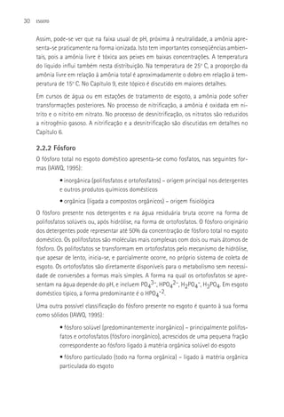 30   ESGOTO



     Assim, pode-se ver que na faixa usual de pH, próxima à neutralidade, a amônia apre-
     senta-se praticamente na forma ionizada. Isto tem importantes conseqüências ambien-
     tais, pois a amônia livre é tóxica aos peixes em baixas concentrações. A temperatura
     do líquido influi também nesta distribuição. Na temperatura de 25o C, a proporção da
     amônia livre em relação à amônia total é aproximadamente o dobro em relação à tem-
     peratura de 15o C. No Capítulo 9, este tópico é discutido em maiores detalhes.
     Em cursos de água ou em estações de tratamento de esgoto, a amônia pode sofrer
     transformações posteriores. No processo de nitrificação, a amônia é oxidada em ni-
     trito e o nitrito em nitrato. No processo de desnitrificação, os nitratos são reduzidos
     a nitrogênio gasoso. A nitrificação e a desnitrificação são discutidas em detalhes no
     Capítulo 6.

     2.2.2 Fósforo
     O fósforo total no esgoto doméstico apresenta-se como fosfatos, nas seguintes for-
     mas (IAWQ, 1995):
              • inorgânica (polifosfatos e ortofosfatos) – origem principal nos detergentes
              e outros produtos químicos domésticos
              • orgânica (ligada a compostos orgânicos) – origem fisiológica
     O fósforo presente nos detergentes e na água residuária bruta ocorre na forma de
     polifosfatos solúveis ou, após hidrólise, na forma de ortofosfatos. O fósforo originário
     dos detergentes pode representar até 50% da concentração de fósforo total no esgoto
     doméstico. Os polifosfatos são moléculas mais complexas com dois ou mais átomos de
     fósforo. Os polifosfatos se transformam em ortofosfatos pelo mecanismo de hidrólise,
     que apesar de lento, inicia-se, e parcialmente ocorre, no próprio sistema de coleta de
     esgoto. Os ortofosfatos são diretamente disponíveis para o metabolismo sem necessi-
     dade de conversões a formas mais simples. A forma na qual os ortofosfatos se apre-
     sentam na água depende do pH, e incluem PO43-, HPO42-, H2PO4-, H3PO4. Em esgoto
     doméstico típico, a forma predominante é o HPO4-2.
     Uma outra possível classificação do fósforo presente no esgoto é quanto à sua forma
     como sólidos (IAWQ, 1995):
              • fósforo solúvel (predominantemente inorgânico) – principalmente polifos-
              fatos e ortofosfatos (fósforo inorgânico), acrescidos de uma pequena fração
              correspondente ao fósforo ligado à matéria orgânica solúvel do esgoto
              • fósforo particulado (todo na forma orgânica) – ligado à matéria orgânica
              particulada do esgoto
 