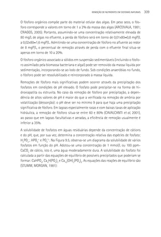 REMOçãO DE NUTRIENTES EM SISTEMAS NATURAIS   309

O fósforo orgânico compõe parte do material celular das algas. Em peso seco, o fós-
foro corresponde a valores em torno de 1 a 2% da massa das algas (ARCEIVALA, 1981;
CRAGGS, 2005). Portanto, assumindo-se uma concentração relativamente elevada de
80 mg/L de algas no efluente, a perda de fósforo será em torno de 0,01x80≈0,8 mgP/L
a 0,02x80≈1,6 mgP/L. Admitindo-se uma concentração de fósforo no afluente ao redor
de 8 mgP/L, o percentual de remoção através de perda com o efluente final situa-se
apenas em torno de 10 a 20%.
O fósforo orgânico associado a sólidos em suspensão sedimentáveis (incluindo o fósfo-
ro assimilado pela biomassa bacteriana e algal) pode ser removido da massa líquida por
sedimentação, incorporando-se ao lodo de fundo. Sob condições anaeróbias no fundo,
o fósforo pode ser ressolubilizado e reincorporado à massa líquida.
Remoções de fósforo mais significativas podem ocorrer através da precipitação dos
fosfatos em condições de pH elevado. O fosfato pode precipitar-se na forma de hi-
droxiapatita ou estruvita. No caso da remoção de fósforo por precipitação, a depen-
dência de altos valores de pH é maior do que a verificada na remoção de amônia por
volatilização (dessorção): o pH deve ser no mínimo 9 para que haja uma precipitação
significativa de fósforo. Em lagoas especialmente rasas e com baixas taxas de aplicação
hidráulica, a remoção de fósforo situa-se entre 60 e 80% (CAVALCANTI et al, 2001),
ao passo que em lagoas facultativas e aeradas, a eficiência de remoção usualmente é
inferior a 35%.
A solubilidade de fosfatos em águas residuárias depende da concentração de cátions
e do pH, que, por sua vez, determina a concentração relativa das espécies de fosfato:
H2PO4-, HPO4= e PO43-. Na Figura 9.5, observa-se um diagrama da solubilidade de vários
fosfatos em função do pH. Adotou-se uma concentração de 1 mmol/L ou 100 ppm-
CaCO3 de cálcio, isto é, uma água moderadamente dura. A solubilidade do fosfato foi
calculada a partir das equações de equilíbrio de possíveis precipitados que poderiam se
formar: CaHPO4, Ca4H(PO4)3 e Ca10(OH)2(PO4)6. As equações das reações de equilíbrio são
(STUMM, MORGAN, 1981):
 