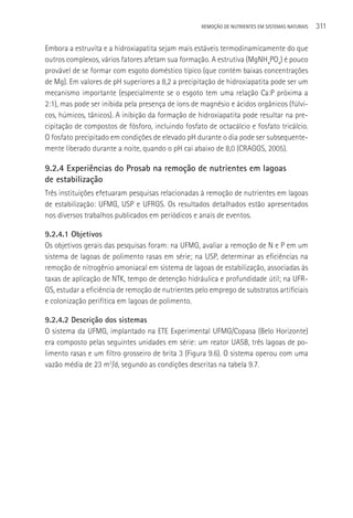 REMOçãO DE NUTRIENTES EM SISTEMAS NATURAIS   311

Embora a estruvita e a hidroxiapatita sejam mais estáveis termodinamicamente do que
outros complexos, vários fatores afetam sua formação. A estrutiva (MgNH4PO4) é pouco
provável de se formar com esgoto doméstico típico (que contém baixas concentrações
de Mg). Em valores de pH superiores a 8,2 a precipitação de hidroxiapatita pode ser um
mecanismo importante (especialmente se o esgoto tem uma relação Ca:P próxima a
2:1), mas pode ser inibida pela presença de íons de magnésio e ácidos orgânicos (fúlvi-
cos, húmicos, tânicos). A inibição da formação de hidroxiapatita pode resultar na pre-
cipitação de compostos de fósforo, incluindo fosfato de octacálcio e fosfato tricálcio.
O fosfato precipitado em condições de elevado pH durante o dia pode ser subsequente-
mente liberado durante a noite, quando o pH cai abaixo de 8,0 (CRAGGS, 2005).

9.2.4 Experiências do Prosab na remoção de nutrientes em lagoas
de estabilização
Três instituições efetuaram pesquisas relacionadas à remoção de nutrientes em lagoas
de estabilização: UFMG, USP e UFRGS. Os resultados detalhados estão apresentados
nos diversos trabalhos publicados em periódicos e anais de eventos.

9.2.4.1 Objetivos
Os objetivos gerais das pesquisas foram: na UFMG, avaliar a remoção de N e P em um
sistema de lagoas de polimento rasas em série; na USP, determinar as eficiências na
remoção de nitrogênio amoniacal em sistema de lagoas de estabilização, associadas às
taxas de aplicação de NTK, tempo de detenção hidráulica e profundidade útil; na UFR-
GS, estudar a eficiência de remoção de nutrientes pelo emprego de substratos artificiais
e colonização perifítica em lagoas de polimento.

9.2.4.2 Descrição dos sistemas
O sistema da UFMG, implantado na ETE Experimental UFMG/Copasa (Belo Horizonte)
era composto pelas seguintes unidades em série: um reator UASB, três lagoas de po-
limento rasas e um filtro grosseiro de brita 3 (Figura 9.6). O sistema operou com uma
vazão média de 23 m3/d, segundo as condições descritas na tabela 9.7.
 