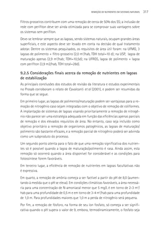 REMOçãO DE NUTRIENTES EM SISTEMAS NATURAIS   317

Filtros grosseiros contribuem com uma remoção de cerca de 50% dos SS; a inclusão de
rede com perifíton deve ser ainda otimizada para se comprovar suas vantagens sobre
os sistemas sem perifíton.
Deve-se lembrar sempre que as lagoas, sendo sistemas naturais, ocupam grandes áreas
superficiais, e este aspecto deve ser levado em conta na decisão de qual tratamento
adotar. Dentre os sistemas pesquisados, os requisitos de área útil foram: na UFMG, 3
lagoas de polimento + filtro grosseiro (2,0 m2/hab, TDH total=10 d); na USP, lagoa de
maturação apenas (2,9 m2/hab; TDH=10,5d); na UFRGS, lagoa de polimento + lagoa
com perifíton (3,9 m2/hab, TDH total=28d).

9.2.5 Considerações finais acerca da remoção de nutrientes em lagoas
de estabilização
As principais conclusões dos estudos de revisão da literatura e estudos experimentais
no Prosab corroboram o relato de Cavalcanti et al (2001), e podem ser resumidas da
forma que se segue.
Em primeiro lugar, as lagoas de polimento/maturação podem ser vantajosas para a re-
moção de nitrogênio caso sejam integradas com o objetivo de remoção de coliformes.
A implantação de sistemas de lagoas visando prioritariamente a remoção de nitrogê-
nio não parece ser uma estratégia adequada em função das eficiências apenas parciais
de remoção e dos elevados requisitos de área. No entanto, caso seja incluído como
objetivo prioritário a remoção de organismos patogênicos, as lagoas de maturação/
polimento são bastante eficazes, e a remoção parcial de nitrogênio poderá ser advinda
como um subproduto do processo.
Um segundo ponto atenta para o fato de que uma remoção significativa dos nutrien-
tes só é possível quando a lagoa de maturação/polimento é rasa. Ainda assim, esta
remoção só ocorrerá quando a área disponível for considerável e as condições para
fotossíntese forem favoráveis.
Em terceiro lugar, a eficiência de remoção de nutrientes em lagoas facultativas não
é expressiva.
Em quarto, a remoção de amônia começa a ser factível a partir do pH de 8,0 (aumen-
tando à medida que o pH se eleva). Em condições climáticas favoráveis, a área necessá-
ria para uma concentração de N-amoniacal menor que 5 mg/L é em torno de 2-3 m2/
hab para uma profundidade de 0,5 m e em torno de 3-4 m2/hab para uma profundidade
de 1,0 m. Para profundidades maiores que 1,0 m a perda de nitrogênio será pequena.
Por fim, a remoção de fósforo, na forma de seu íon fosfato, só começa a ser signifi-
cativa quando o pH supera o valor de 9, embora, termodinamicamente, o fosfato seja
 
