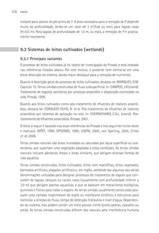 318   ESGOTO



      instável para valores do pH acima de 7. A área necessária para a remoção de P depende
      muito da profundidade, tendo-se um valor de 3 m2/hab ou mais para lagoas rasas
      (H<0,5 m). Para lagoas de profundidade de 1,0 m, ou mais, a remoção de P é pratica-
      mente inexistente.


      9.3 Sistemas de leitos cultivados (wetlands )
      9.3.1 Principais variantes
      O processo de leitos cultivados já foi objeto de investigação do Prosab, e está relatado
      nas referências listadas abaixo. Por este motivo, o presente item centra-se em uma
      breve descrição do sistema, dando maior destaque para a remoção de nutrientes.
      Quanto à descrição geral do processo de leitos cultivados, destaca-se: MARQUES, D.M.
      Capítulo 15: Terras úmidas construídas de fluxo subsuperficial. In: CAMPOS, J.R.(coord).
      Tratamento de esgotos sanitários por processo anaeróbio e disposição controlada no
      solo. Prosab, 1999.
      Quanto aos leitos cultivados como pós-tratamento de efluentes de reatores anaeró-
      bios, destaca-se: CORAUCCI FILHO, B. et al. Pós-tratamento de efluentes de reatores
      anaeróbios por sistemas de aplicação no solo. In: CHERNICHARO, C.A.L. (coord). Pós-
      tratamento de efluentes anaeróbios. Prosab, 2001.
      O texto a seguir é baseado nas duas referências do Prosab e nos seguintes livros-texto
      e manuais: WPCF, 1990; OPS/OMS, 1999; USEPA, 2000; von Sperling, 2005; Crites
      et al, 2006.
      Terras úmidas naturais são áreas inundadas ou saturadas por água superficial ou sub-
      terrânea, que suportam uma vegetação adaptada a estas condições. As terras úmidas
      naturais incluem pântanos, brejos e áreas similares, que abrigam diversas formas de
      vida aquática.
      Terras úmidas construídas, leitos cultivados, leitos com macrófitas, leitos vegetados,
      banhados artificiais, alagados artificiais e, em inglês, wetlands são algumas das várias
      denominações utilizadas para designar processos de tratamento de esgoto que con-
      sistem de lagoas, tanques ou canais rasos (usualmente com profundidade inferior a
      1,0 m) que abrigam plantas aquáticas, e que se baseiam em mecanismos biológicos,
      químicos e físicos para tratar o esgoto. As terras úmidas usualmente construídas pos-
      suem uma camada impermeável de argila ou membrana sintética, e estruturas para
      controlar a direção do fluxo, tempo de detenção hidráulica e nível d’água. Dependen-
      do do sistema, elas podem conter um meio poroso inerte (como pedras, cascalho ou
      areia). As terras úmidas construídas diferem das naturais pela interferência humana
 