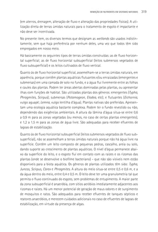 REMOçãO DE NUTRIENTES EM SISTEMAS NATURAIS   319

(em aterros, drenagem, alteração de fluxo e alteração das propriedades físicas). A uti-
lização direta de terras úmidas naturais para o tratamento de esgoto é impactante e
não deve ser incentivada.
No presente item, os diversos termos que designam as wetlands são usados indistin-
tamente, sem que haja preferência por nenhum deles, uma vez que todos têm sido
empregados em nosso meio.
Há basicamente os seguintes tipos de terras úmidas construídas: as de fluxo horizon-
tal superficial; as de fluxo horizontal subsuperficial (leitos submersos vegetados de
fluxo subsuperficial) e os leitos cultivados de fluxo vertical.
Quanto às de fluxo horizontal superficial, assemelham-se a terras úmidas naturais, em
aparência, porque contêm plantas aquáticas flutuantes e/ou enraizadas (emergentes e
submersas) em uma camada de solo no fundo, e a água flui livremente entre as folhas
e caules das plantas. Podem ter áreas abertas dominadas pelas plantas, ou apresentar
ilhas com funções de habitat. São utilizadas plantas dos gêneros: emergentes (Typha,
Phragmites, Scirpus); submersas (Potamogeon, Elodea, etc); e flutuantes (Eichornia,
vulgo aguapé; Lemna, vulgo lentilha d’água). Plantas nativas são preferidas. Apresen-
tam uma ecologia aquática bastante complexa. Podem ter o fundo revestido ou não,
dependendo das exigências ambientais. A altura da lâmina d’água situa-se entre 0,6
a 0,9 m para as zonas vegetadas (ou menos, no caso de certas plantas emergentes),
e 1,2 a 1,5 m para as zonas de água livre. São adequadas para receber efluentes de
lagoas de estabilização.
Quanto às de fluxo horizontal subsuperficial (leitos submersos vegetados de fluxo sub-
superficial), não se assemelham a terras úmidas naturais porque não há água livre na
superfície. Contêm um leito composto de pequenas pedras, cascalho, areia ou solo,
dando suporte ao crescimento de plantas aquáticas. O nível d’água permanece abai-
xo da superfície do leito, e o esgoto fluí em contato com as raízes e os rizomas das
plantas (onde se desenvolve o biofilme bacteriano) - que não são visíveis nem estão
disponíveis para a biota aquática. Os gêneros de plantas utilizados têm sido: Typha,
Juncos, Scirpus, Carex e Phragmites. A altura do meio situa-se entre 0,5 e 0,6 m, e a
da água dentro do meio, entre 0,4 e 0,5 m. O leito deve ter uma granulometria tal que
permita o fluxo continuado do esgoto, sem problemas de entupimento. A maior parte
da zona subsuperficial é anaeróbia, com sítios aeróbios imediatamente adjacentes aos
rizomas e raízes. Há um menor potencial de geração de maus odores e de surgimento
de mosquitos e ratos. São adequados para receber efluentes de tanques sépticos e
reatores anaeróbios, e merecem cuidados adicionais no caso de efluentes de lagoas de
estabilização, em virtude da presença de algas.
 