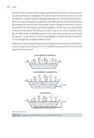 320   ESGOTO



      Quanto ao leito cultivado de fluxo vertical, tipicamente trata-se de um filtro de areia, ou
      cascalho, plantado com vegetação. No fundo do meio filtrante há uma série de dutos
      que recolhem o esgoto tratado. A operação assemelha-se à rotina de um filtro intermi-
      tente, com ciclos de dosagem na superfície e drenagem pelo fundo, diferindo, portanto,
      da concepção convencional das terras úmidas. Sendo a dosagem intermitente, o fluxo é
      normalmente em meio não saturado. Após a dosagem, o meio volta a ser não-saturado
      e provavelmente aeróbio. Normalmente, utilizam mais de um leito em paralelo, sendo
      que um deles recebe as bateladas durante um ou mais dias, enquanto os outros estão
      em repouso — o que permite a ocorrência da digestão e secagem do lodo na superfície
      e a manutenção das condições aeróbias no leito.
      A Figura 9.12 ilustra esquematicamente as principais variantes das terras úmidas cons-
      truídas, ao passo que as Figuras 9.13 e 9.14 detalham as variantes de fluxo horizontal
      superficial e fluxo vertical.




      FONTE: VON SPERLING, 2005.

       Figura 9.12 Esquema de funcionamento das terras úmidas construídas
 