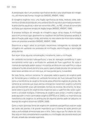 322   ESGOTO



      A precipitação não é um processo significativo devido à alta solubilidade do nitrogê-
      nio, até mesmo sob formas inorgânicas (KADLEC, KNIGHT, 1996).
      O nitrogênio orgânico inclui uma fração significativa da biota, resíduos, solos, sedi-
      mentos e sólidos dissolvidos de uma wetland. Este N-org não é assimilado prontamen-
      te pelas plantas aquáticas, e deve ser convertido a NH4+, ou NO3- através de conversões
      múltiplas que requerem tempos de reação longos (KADLEC, KNIGHT, 1996).
      O processo biológico de remoção de nitrogênio segue várias etapas. A nitrificação
      ocorre em primeiro lugar, geralmente na rizosfera e em biofilmes (processo aeróbio). A
      desnitrificação pode seguir então, ocorrendo no meio abaixo da micro-zona oxidada,
      como um processo anaeróbio (KADLEC, KNIGHT, 1996).
      Discorre-se a seguir sobre os principais mecanismos interagentes na remoção de
      nitrogênio em wetlands nos processos de nitrificação, desnitrificação, e assimilação
      pelas plantas.
      Que sejam feitas algumas considerações, inicialmente, sobre a nitrificação.
      Em wetlands horizontais subsuperficiais, a taxa de reaeração atmosférica é subs-
      tancialmente menor que a verificada em wetlands de fluxo superficial. As raízes e
      rizomas da vegetação podem possuir microsítios aeróbios em sua superfície, e a água
      residuária fluindo através do leito teria, assim, oportunidade de estar em contato com
      esses locais aeróbios em um meio que, em sua grande parte, é anaeróbio.
      De toda forma, nenhum consenso foi alcançado sobre o quanto de oxigênio pode
      ser fornecido para a rizosfera em wetlands horizontais de fluxo subsuperficial, bem
      como a transferência de oxigênio fornecida pelas diferentes espécies de plantas. Ge-
      ralmente se concorda que essas plantas emergentes transmitem oxigênio suficiente
      para permanecerem vivas sob condições normais de estresse. No entanto, há desa-
      cordo sobre o quanto de oxigênio está disponível para a superfície das raízes supor-
      tarem a atividade biológica. A demanda de oxigênio para oxidar a matéria orgânica
      pode equivaler à maior parte desse oxigênio (CRITES et al, 2005), e a importância da
      transferência do oxigênio via aerênquima de algumas plantas pode ser pequena no
      balanço do oxigênio dissolvido (USEPA, 2000).
      Como a maior parte das fontes de oxigênio em wetlands subsuperficiais está em razão
      das raízes das plantas, é de grande importância que o sistema de raízes penetre por
      toda a profundidade dimensionada para o leito. Toda a água que flui abaixo da rizos-
      fera está em meio completamente anaeróbio e a nitrificação não ocorrerá exceto por
      difusão, através das camadas superiores.
 