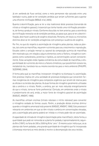 REMOçãO DE NUTRIENTES EM SISTEMAS NATURAIS   323

Já em wetlands de fluxo vertical, como o meio permanece não saturado entre uma
batelada e outra, pode-se ter condições aeróbias que seriam suficientes para suportar
uma eficiente nitrificação (MOLLE et al, 2005).
Quanto à desnitrificação, para se ter a rota tradicional deste processo (conversão do
nitrato a nitrogênio gasoso), é essencial que tenha havido uma nitrificação preceden-
te, de forma a produzir nitrato. Conforme discutido no item anterior, para a ocorrência
da nitrificação necessita-se de condições aeróbias, ao passo que, para se ter a desnitri-
ficação, deve haver ausência de oxigênio dissolvido. Portanto, em locais ou microsítios
distintos deve-se ter condições antagônicas com presença e ausência de oxigênio.
Por fim, no que diz respeito à assimilação de nitrogênio pelas plantas, todas as plan-
tas, tais como as macrófitas, requerem nutrientes para seu crescimento e reprodução.
Estudos sobre a variação mensal ou sazonal da composição química de macrófitas
têm mostrado que, em relação a alguns elementos como o fósforo, nitrogênio e com-
postos como carboidratos, proteínas e lipídios, as concentrações variam constante-
mente. Estas variações estão ligadas à dinâmica da comunidade de macrófitas, à dis-
ponibilidade de nutrientes do meio e a fatores climáticos, que possibilitem estocá-los,
metabolizá-los, translocá-los ou mesmo excretá-los para o meio ambiente (PHILIPPI,
SEZERINO, 2004).
A forma pela qual as macrófitas incorporam nitrogênio na biomassa é a assimilação.
Este processo implica em uma variedade de processos biológicos que convertem for-
mas inorgânicas do nitrogênio para compostos orgânicos que servem de reserva para
as células e os tecidos das plantas. As duas formas de nitrogênio geralmente utilizadas
são a amônia e o nitrato. Porém, a amônia, por ser mais reduzida energeticamente
do que o nitrato, torna-se fonte preferencial. Contudo, em ambientes onde o nitrato
é predominante ele será, então, a maior fonte de nitrogênio passível de assimilação
(KADLEC, KNIGHT, 1996).
As macrófitas utilizam enzimas (nitrato redutase e nitrito redutase) para converter
o nitrogênio oxidado às formas usuais. Porém, a produção destas enzimas diminui
quando o nitrogênio amoniacal está presente (KADLEC, KNIGHT, 1996). Este processo é
relevante em ambientes em que se têm nitrato e amônia em concentrações elevadas,
pois a assimilação pela planta poderá ser inibida e o nitrato pode não ser assimilado.
A capacidade de retirada de nitrogênio (assimilação pelas macrófitas) e, desta forma, a
quantidade que pode ser removida se a planta for podada, é aproximadamente, segun-
do Brix (1997), na faixa de 200 a 2500 kg N.ha-1.ano-1. O mesmo autor indica que, se as
plantas não forem podadas, uma grande quantidade de nitrogênio que foi incorporada
à biomassa retornará ao meio devido à morte e à decomposição dos seus tecidos.
 