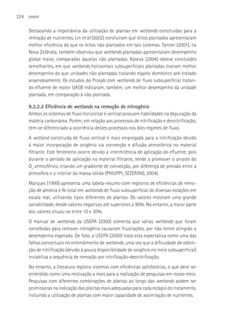 324   ESGOTO



      Destacando a importância da utilização de plantas em wetlands construídas para a
      remoção de nutrientes, Lin et al (2002) concluíram que leitos plantados apresentaram
      melhor eficiência do que os leitos não plantados em tais sistemas. Tanner (2001), na
      Nova Zelândia, também observou que wetlands plantadas apresentaram desempenho
      global maior, comparadas àquelas não plantadas. Kaseva (2004) obteve conclusões
      semelhantes, em que wetlands horizontais subsuperficiais plantadas tiveram melhor
      desempenho do que unidades não plantadas tratando esgoto doméstico pré-tratado
      anaerobiamente. Os estudos do Prosab com wetlands de fluxo subsuperficial tratan-
      do efluente de reator UASB indicaram, também, um melhor desempenho da unidade
      plantada, em comparação à não plantada.

      9.3.2.2 Eficiência de wetlands na remoção de nitrogênio
      Ambos os sistemas de fluxo horizontal e vertical possuem habilidades na depuração da
      matéria carbonácea. Porém, em relação aos processos de nitrificação e desnitrificação,
      tem-se diferenciado a ocorrência destes processos nos dois regimes de fluxo.
      A wetland construída de fluxo vertical é mais empregada para a nitrificação devido
      à maior incorporação de oxigênio via convecção e difusão atmosférica no material
      filtrante. Este fenômeno ocorre devido à intermitência de aplicação do efluente, pois
      durante o período de aplicação no material filtrante, tende a promover o arraste do
      O2 atmosférico, criando um gradiente de convecção, por diferença de pressão entre a
      atmosfera e o interior da massa sólida (PHILIPPI, SEZERINO, 2004).
      Marques (1999) apresenta uma tabela-resumo com registros de eficiências de remo-
      ção de amônia e N-total em wetlands de fluxo subsuperficial de diversas estações em
      escala real, utilizando tipos diferentes de plantas. Os valores mostram uma grande
      variabilidade, desde valores negativos até superiores a 90%. No entanto, a maior parte
      dos valores situou-se entre 10 e 30%.
      O manual de wetlands da USEPA (2000) comenta que várias wetlands que foram
      concebidas para remover nitrogênio causaram frustrações, por não terem atingido o
      desempenho esperado. De fato, a USEPA (2000) trata esta expectativa como uma das
      falhas conceituais no entendimento de wetlands, uma vez que a dificuldade de obten-
      ção de nitrificação (devido à pouca disponibilidade de oxigênio no meio subsuperficial)
      inviabiliza a sequência de remoção por nitrificação-desnitrificação.
      No entanto, a literatura registra sistemas com eficiências satisfatórias, o que deve ser
      entendido como uma motivação a mais para a realização de pesquisas em nosso meio.
      Pesquisas com diferentes combinações de plantas ao longo das wetlands podem ser
      promissoras na indicação das plantas mais adequadas para cada estágio do tratamento,
      incluindo a utilização de plantas com maior capacidade de assimilação de nutrientes.
 