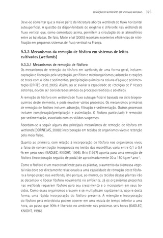 REMOçãO DE NUTRIENTES EM SISTEMAS NATURAIS   325

Deve-se comentar que a maior parte da literatura aborda wetlands de fluxo horizontal
subsuperficial. A questão da disponibilidade de oxigênio é diferente nas wetlands de
fluxo vertical que, como comentado acima, permitem a circulação do ar atmosférico
entre as bateladas. De fato, Molle et al (2005) reportam excelentes eficiências de nitri-
ficação em pequenos sistemas de fluxo vertical na França.

9.3.3 Mecanismos da remoção de fósforo em sistemas de leitos
cultivados (wetlands )
9.3.3.1 Mecanismos de remoção de fósforo
Os mecanismos de retenção do fósforo em wetlands, de uma forma geral, incluem:
captação e liberação pela vegetação, perifíton e microorganismos; adsorção e reações
de troca com o leito e sedimentos; precipitação química na coluna d’água; e sedimen-
tação (CRITES et al, 2005). Assim, ao se avaliar a capacidade de retenção de P nesses
sistemas, devem ser considerados ambos os processos bióticos e abióticos.
A remoção de fósforo em wetlands de fluxo subsuperficial é baseada no ciclo biogeo-
químico deste elemento, e pode envolver vários processos. Os mecanismos primários
de remoção de fósforo incluem adsorção, filtração e sedimentação. Outros processos
incluem complexação/precipitação e assimilação. O fósforo particulado é removido
por sedimentação, associado com os sólidos suspensos.
Abordam-se a seguir alguns dos principais mecanismos de remoção de fósforo em
wetlands (DORNELAS, 2008): incorporação em tecidos de organismos vivos e retenção
pelo meio físico.
Quanto ao primeiro, com relação à incorporação de fósforo nos organismos vivos,
a faixa de concentração incorporada no tecido das macrófitas varia entre 0,1 a 0,4
% em peso seco (KADLEC, KNIGHT, 1996). Brix (1997) aponta para uma remoção de
fósforo (incorporação seguido de poda) de aproximadamente 30 a 150 kg.m-2.ano-1.
Como o fósforo é um macronutriente para as plantas, o aumento da biomassa vege-
tal não deve ser diretamente relacionado a uma capacidade de remoção deste fósfo-
ro a longo prazo nas wetlands, isto porque, ao morrer, os tecidos dessas plantas irão
se decompor e liberar fósforo novamente no ambiente. Já os organismos presentes
nas wetlands requerem fósforo para seu crescimento e o incorporam em seus te-
cidos. Como esses organismos crescem e se multiplicam rapidamente, ocorre desta
forma, uma rápida incorporação do fósforo presente. A retenção e incorporação
do fósforo pela microbiota podem ocorrer em uma escala de tempo inferior a uma
hora, ao passo que 90% é liberado no ambiente nas próximas seis horas (KADLEC,
KNIGHT, 1996).
 