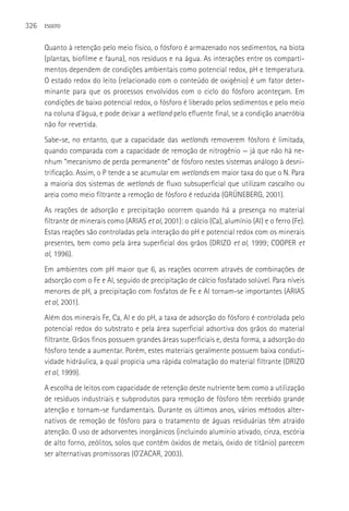 326   ESGOTO



      Quanto à retenção pelo meio físico, o fósforo é armazenado nos sedimentos, na biota
      (plantas, biofilme e fauna), nos resíduos e na água. As interações entre os comparti-
      mentos dependem de condições ambientais como potencial redox, pH e temperatura.
      O estado redox do leito (relacionado com o conteúdo de oxigênio) é um fator deter-
      minante para que os processos envolvidos com o ciclo do fósforo aconteçam. Em
      condições de baixo potencial redox, o fósforo é liberado pelos sedimentos e pelo meio
      na coluna d’água, e pode deixar a wetland pelo efluente final, se a condição anaeróbia
      não for revertida.
      Sabe-se, no entanto, que a capacidade das wetlands removerem fósforo é limitada,
      quando comparada com a capacidade de remoção de nitrogênio — já que não há ne-
      nhum “mecanismo de perda permanente” de fósforo nestes sistemas análogo à desni-
      trificação. Assim, o P tende a se acumular em wetlands em maior taxa do que o N. Para
      a maioria dos sistemas de wetlands de fluxo subsuperficial que utilizam cascalho ou
      areia como meio filtrante a remoção de fósforo é reduzida (GRüNEBERG, 2001).
      As reações de adsorção e precipitação ocorrem quando há a presença no material
      filtrante de minerais como (ARIAS et al, 2001): o cálcio (Ca), alumínio (Al) e o ferro (Fe).
      Estas reações são controladas pela interação do pH e potencial redox com os minerais
      presentes, bem como pela área superficial dos grãos (DRIZO et al, 1999; COOPER et
      al, 1996).
      Em ambientes com pH maior que 6, as reações ocorrem através de combinações de
      adsorção com o Fe e Al, seguido de precipitação de cálcio fosfatado solúvel. Para níveis
      menores de pH, a precipitação com fosfatos de Fe e Al tornam-se importantes (ARIAS
      et al, 2001).
      Além dos minerais Fe, Ca, Al e do pH, a taxa de adsorção do fósforo é controlada pelo
      potencial redox do substrato e pela área superficial adsortiva dos grãos do material
      filtrante. Grãos finos possuem grandes áreas superficiais e, desta forma, a adsorção do
      fósforo tende a aumentar. Porém, estes materiais geralmente possuem baixa conduti-
      vidade hidráulica, a qual propicia uma rápida colmatação do material filtrante (DRIZO
      et al, 1999).
      A escolha de leitos com capacidade de retenção deste nutriente bem como a utilização
      de resíduos industriais e subprodutos para remoção de fósforo têm recebido grande
      atenção e tornam-se fundamentais. Durante os últimos anos, vários métodos alter-
      nativos de remoção de fósforo para o tratamento de águas residuárias têm atraído
      atenção. O uso de adsorventes inorgânicos (incluindo alumínio ativado, cinza, escória
      de alto forno, zeólitos, solos que contêm óxidos de metais, óxido de titânio) parecem
      ser alternativas promissoras (O’ZACAR, 2003).
 