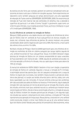 REMOçãO DE NUTRIENTES EM SISTEMAS NATURAIS   327

As escórias de alto forno, por exemplo, parecem ter potencial considerável como ad-
sorventes de baixo custo para o fósforo em soluções aquosas. Tanto experimentos em
laboratório como também pesquisas de campo demonstraram uma alta capacidade
de adsorção de P pelas escórias (JOHANSSON, GUSTAFSSON, 2000). Os mecanismos de
retenção de P por este material não são conhecidos em detalhes, mas a adsorção à
superfícies da partícula é um deles. O termo “sorção” é geralmente usado como um
sinônimo para retenção, o que engloba processos físicos, químicos e biológicos no qual
o P é imobilizado (JOHANSSON, 1999).

9.3.3.2 Eficiência de wetlands na remoção de fósforo
Marques (1999) apresenta uma tabela-resumo com registros de eficiências de remo-
ção de fósforo total em wetlands de fluxo subsuperficial de diversas estações, em
escala real, utilizando tipos diferentes de plantas. Os valores mostram uma grande
variabilidade, desde valores negativos até superiores a 90%. No entanto, a maior parte
dos valores situou-se entre 10 e 60%.
No Brasil, estudos de Philippi e Sezerino (2000) apontaram para uma eficiência de re-
moção de ortofosfato de 92% em sistema composto por tanque séptico seguido de
uma wetland horizontal de fluxo subsuperficial. Souza et al (2001) destacam etapas
distintas de remoção de fósforo em um sistema compreendido de reator anaeróbio
de fluxo ascendente com manta de lodo – UASB, seguido de wetlands construídas: no
início da operação a eficiência foi elevada, mas caiu após alguns meses para abaixo de
10% de remoção.
O manual de wetlands da USEPA (2000) é bastante crítico com relação à expectativa
de remoção de fósforo em wetlands. Segundo o manual, a remoção de P é limitada:
à assimilação sazonal das plantas (que, não só é pequena comparada com a carga de
fósforo no esgoto dos municípios, mas também é baixa durante o período de senes-
cência das plantas); e à sorção aos sólidos afluentes (solo e detritos; todos, com uma
baixa capacidade), que são removidos. O manual comenta ainda que dois problemas
têm sido associados aos dados de fósforo na literatura. Primeiramente, alguns dados de
remoção têm sido expressos em termos de percentual de remoção. No entanto, vários
dos estudos anteriores eram para wetlands naturais ou wetlands que recebiam baixas
concentrações de fósforo. Devido à baixa concentração afluente, a remoção de poucos
mg/L de fósforo incidiam em elevados percentuais de remoção. E, em segundo lugar,
nos estudos que avaliam o desempenho de novos sistemas, a remoção de P não será
representativa da operação em longo prazo. Novas plantas, crescendo em uma wetland
recém-construída, tendem a retirar mais fósforo do que as de uma wetland madura
(que terá fósforo sendo liberado pelas plantas em senescência). Adicionalmente, meios
 