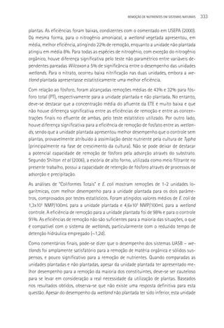 REMOçãO DE NUTRIENTES EM SISTEMAS NATURAIS   333

plantas. As eficiências foram baixas, condizentes com o comentado em USEPA (2000).
Da mesma forma, para o nitrogênio amoniacal, a wetland vegetada apresentou, em
média, melhor eficiência, atingindo 22% de remoção, enquanto a unidade não plantada
atingiu em média 8%. Para todas as espécies de nitrogênio, com exceção do nitrogênio
orgânico, houve diferença significativa pelo teste não paramétrico entre variáveis de-
pendentes pareadas Wilcoxon a 5% de significância entre o desempenho das unidades
wetlands. Para o nitrato, ocorreu baixa nitrificação nas duas unidades, embora a we-
tland plantada apresentasse estatisticamente uma melhor eficiência.
Com relação ao fósforo, foram alcançadas remoções médias de 43% e 32% para fós-
foro total (PT), respectivamente para a unidade plantada e não plantada. No entanto,
deve-se destacar que a concentração média do afluente da ETE é muito baixa e que
não houve diferença significativa entre as eficiências de remoção e entre as concen-
trações finais no efluente de ambas, pelo teste estatístico utilizado. Por outro lado,
houve diferença significativa para a eficiência de remoção de fosfato entre as wetlan-
ds, sendo que a unidade plantada apresentou melhor desempenho que o controle sem
plantas, provavelmente atribuído à assimilação deste nutriente pela cultura de Typha
(principalmente na fase de crescimento da cultura). Não se pode deixar de destacar
a potencial capacidade de remoção de fósforo pela adsorção através do substrato.
Segundo Shilton et al (2006), a escória de alto forno, utilizada como meio filtrante no
presente trabalho, possui a capacidade de retenção de fósforo através de processos de
adsorção e precipitação.
As análises de “Coliformes Totais” e E. coli mostram remoções de 1-2 unidades lo-
garítmicas, com melhor desempenho para a unidade plantada para os dois parâme-
tros, comprovados por testes estatísticos. Foram atingidos valores médios de E. coli de
1,3x105 NMP/100mL para a unidade plantada e 4,6x105 NMP/100mL para a wetland
controle. A eficiência de remoção para a unidade plantada foi de 98% e para o controle
91%. As eficiências de remoção não são suficientes para a maioria das situações, o que
é compatível com o sistema de wetlands, particularmente com o reduzido tempo de
detenção hidráulica empregado (~1,2d).
Como comentários finais, pode-se dizer que o desempenho dos sistemas UASB – we-
tlands foi amplamente satisfatório para a remoção de matéria orgânica e sólidos sus-
pensos, e pouco significativo para a remoção de nutrientes. Quando comparadas as
unidades plantadas e não plantadas, apesar da unidade plantada ter apresentado me-
lhor desempenho para a remoção da maioria dos constituintes, deve-se ser cauteloso
para se levar em consideração a real necessidade da utilização de plantas. Baseados
nos resultados obtidos, observa-se que não existe uma resposta definitiva para esta
questão. Apesar do desempenho da wetland não plantada ter sido inferior, esta unidade
 
