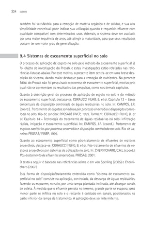 334   ESGOTO




      também foi satisfatória para a remoção de matéria orgânica e de sólidos, e sua alta
      simplicidade conceitual pode indicar sua utilização quando é requerido efluente com
      qualidade compatível com determinados usos. Ademais, o sistema deve ser avaliado
      por uma maior sequência de anos, até atingir a maturidade, para que seus resultados
      possam ter um maior grau de generalização.


      9.4 Sistemas de escoamento superficial no solo
      O processo de aplicação de esgoto no solo pelo método do escoamento superficial já
      foi objeto de investigação do Prosab, e estas investigações estão relatadas nas refe-
      rências listadas abaixo. Por este motivo, o presente item centra-se em uma breve des-
      crição do sistema, dando maior destaque para a remoção de nutrientes. No presente
      Edital do Prosab não foi pesquisado o processo de escoamento superficial, motivo pelo
      qual não se apresentam os resultados das pesquisas, como nos demais capítulos.
      Quanto à descrição geral do processo de aplicação de esgoto no solo e do método
      de escoamento superficial, destaca-se: CORAUCCI FILHO, B. et al. Capítulo 13 – Bases
      conceituais da disposição controlada de águas residuárias no solo. In: CAMPOS, J.R.
      (coord.). Tratamento de esgotos sanitários por processo anaeróbio e disposição contro-
      lada no solo. Rio de Janeiro: PROSAB/ FINEP, 1999. Também: CORAUCCI FILHO, B. et
      al. Capítulo 14 – Tecnologia do tratamento de águas residuárias no solo: infiltração
      rápida, irrigação e escoamento superficial. In: CAMPOS, J.R. (coord.). Tratamento de
      esgotos sanitários por processo anaeróbio e disposição controlada no solo. Rio de Ja-
      neiro: PROSAB/ FINEP, 1999.
      Quanto ao escoamento superficial como pós-tratamento de efluentes de reatores
      anaeróbios, destaca-se: CORAUCCI FILHO, B. et al. Pós-tratamento de efluentes de re-
      atores anaeróbios por sistemas de aplicação no solo. In: CHERNICHARO, C.A.L. (coord.).
      Pós-tratamento de efluentes anaeróbios. PROSAB, 2001.
      O texto a seguir é baseado nas referências acima e em von Sperling (2005) e Cherni-
      charo (2007).
      Esta forma de disposição/tratamento entendida como “sistema de escoamento su-
      perficial no solo” consiste na aplicação, controlada, da descarga de águas residuárias,
      fazendo-as escoarem, no solo, por uma rampa plantada inclinada, até alcançar canais
      de coleta. À medida que o efluente percola no terreno, grande parte se evapora, uma
      menor parte se infiltra no solo e o restante é coletado em canais, posicionados na
      parte inferior da rampa de tratamento. A aplicação deve ser intermitente.
 