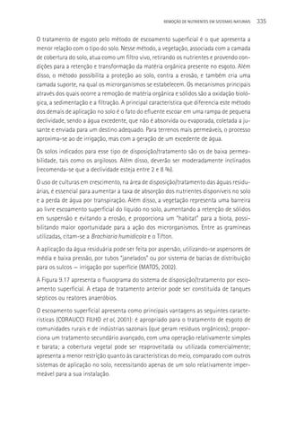REMOçãO DE NUTRIENTES EM SISTEMAS NATURAIS   335

O tratamento de esgoto pelo método de escoamento superficial é o que apresenta a
menor relação com o tipo do solo. Nesse método, a vegetação, associada com a camada
de cobertura do solo, atua como um filtro vivo, retirando os nutrientes e provendo con-
dições para a retenção e transformação da matéria orgânica presente no esgoto. Além
disso, o método possibilita a proteção ao solo, contra a erosão, e também cria uma
camada suporte, na qual os microrganismos se estabelecem. Os mecanismos principais
através dos quais ocorre a remoção de matéria orgânica e sólidos são a oxidação bioló-
gica, a sedimentação e a filtração. A principal característica que diferencia este método
dos demais de aplicação no solo é o fato do efluente escoar em uma rampa de pequena
declividade, sendo a água excedente, que não é absorvida ou evaporada, coletada a ju-
sante e enviada para um destino adequado. Para terrenos mais permeáveis, o processo
aproxima-se ao de irrigação, mas com a geração de um excedente de água.
Os solos indicados para esse tipo de disposição/tratamento são os de baixa permea-
bilidade, tais como os argilosos. Além disso, deverão ser moderadamente inclinados
(recomenda-se que a declividade esteja entre 2 e 8 %).
O uso de culturas em crescimento, na área de disposição/tratamento das águas residu-
árias, é essencial para aumentar a taxa de absorção dos nutrientes disponíveis no solo
e a perda de água por transpiração. Além disso, a vegetação representa uma barreira
ao livre escoamento superficial do líquido no solo, aumentando a retenção de sólidos
em suspensão e evitando a erosão, e proporciona um “habitat” para a biota, possi-
bilitando maior oportunidade para a ação dos microrganismos. Entre as gramíneas
utilizadas, citam-se a Brachiaria humidicola e o Tifton.
A aplicação da água residuária pode ser feita por aspersão, utilizando-se aspersores de
média e baixa pressão, por tubos “janelados” ou por sistema de bacias de distribuição
para os sulcos — irrigação por superfície (MATOS, 2002).
A Figura 9.17 apresenta o fluxograma do sistema de disposição/tratamento por esco-
amento superficial. A etapa de tratamento anterior pode ser constituída de tanques
sépticos ou reatores anaeróbios.
O escoamento superficial apresenta como principais vantagens as seguintes caracte-
rísticas (CORAUCCI FILHO et al, 2001): é apropriado para o tratamento de esgoto de
comunidades rurais e de indústrias sazonais (que geram resíduos orgânicos); propor-
ciona um tratamento secundário avançado, com uma operação relativamente simples
e barata; a cobertura vegetal pode ser reaproveitada ou utilizada comercialmente;
apresenta a menor restrição quanto às características do meio, comparado com outros
sistemas de aplicação no solo, necessitando apenas de um solo relativamente imper-
meável para a sua instalação.
 