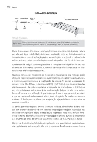336   ESGOTO




      FONTE: VON SPERLING (2005)..


                        Fluxograma típico de um sistema de escoamento superficial (o esgoto pode sofrer
       Figura 9.17
                        um tratamento primário prévio ou tratamento por meio de reatores anaeróbios)


      Como desvantagens, têm-se que: o método é limitado pelo clima, tolerância da cultura
      em relação à água e declividade do terreno; a aplicação pode ser limitada durante o
      tempo úmido; as taxas de aplicação podem ser restringidas pelo tipo de crescimento da
      cultura; o terreno plano ou muito íngreme não é adequado a este tipo de tratamento.
      Apresentam-se a seguir considerações sobre as remoções de nitrogênio e fósforo nos
      sistemas de escoamento superficial. A remoção de outros constituintes deve ser con-
      sultada nas referências listadas acima.
      Quanto à remoção de nitrogênio, os mecanismos responsáveis pela remoção deste
      elemento nos sistemas com escoamento superficial incluem a absorção pelas plantas,
      a nitrificação/desnitrificação e a volatilização da amônia. As plantas são capazes de
      remover entre 20 a 30% de N-total (e.g. MARTEL et al, 1980). A taxa de remoção pelas
      plantas depende: da cultura vegetativa selecionada; da profundidade e distribuição
      das raízes; da taxa de aplicação de N; da movimentação da água no solo, entre outros.
      Em geral, opta-se pela utilização de gramíneas que levam tempo para se desenvolver
      e que apresentam elevadas taxas de absorção de nitrogênio. De modo a se obterem
      maiores eficiências, recomenda-se que a vegetação seja periodicamente cortada e os
      resíduos removidos.
      As perdas por volatilização da amônia são muito variáveis, apresentando estreita rela-
      ção com a taxa de evaporação e com a técnica de aplicação do esgoto. A aplicação dos
      efluentes com aspersores de alta pressão resulta na perda de cerca de 7 a 11 % de nitro-
      gênio na forma de amônia, enquanto a volatilização da amônia durante o escoamento
      dos efluentes ao longo do terreno é usualmente inferior a 5 % (KHALID et al, 1978).
      O processo de nitrificação é afetado, principalmente, pela quantidade de oxigênio dispo-
      nível, pela taxa de aplicação, pelo pH e pela temperatura. Em climas amenos, os fatores
 