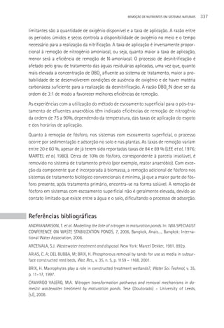REMOçãO DE NUTRIENTES EM SISTEMAS NATURAIS   337

limitantes são a quantidade de oxigênio disponível e a taxa de aplicação. A razão entre
os períodos úmidos e secos controla a disponibilidade de oxigênio no meio e o tempo
necessário para a realização da nitrificação. A taxa de aplicação é inversamente propor-
cional à remoção de nitrogênio amoniacal, ou seja, quanto maior a taxa de aplicação,
menor será a eficiência de remoção de N-amoniacal. O processo de desnitrificação é
afetado pelo grau de tratamento das águas residuárias aplicadas, uma vez que, quanto
mais elevada a concentração de DBO5 afluente ao sistema de tratamento, maior a pro-
babilidade de se desenvolverem condições de ausência de oxigênio e de haver matéria
carbonácea suficiente para a realização da desnitrificação. A razão DBO5:N deve ser da
ordem de 3:1 de modo a favorecer melhores eficiências de remoção.
As experiências com a utilização do método de escoamento superficial para o pós-tra-
tamento de efluentes anaeróbios têm indicado eficiências de remoção de nitrogênio
da ordem de 75 a 90%, dependendo da temperatura, das taxas de aplicação do esgoto
e dos horários de aplicação.
Quanto à remoção de fósforo, nos sistemas com escoamento superficial, o processo
ocorre por sedimentação e adsorção no solo e nas plantas. As taxas de remoção variam
entre 20 e 60 %, apesar de já terem sido reportadas taxas de 84 e 89 % (LEE et al, 1976;
MARTEL et al, 1980). Cerca de 10% do fósforo, correspondente à parcela insolúvel, é
removido no sistema de tratamento prévio (por exemplo, reator anaeróbio). Com exce-
ção da componente que é incorporada à biomassa, a remoção adicional de fósforo nos
sistemas de tratamento biológico convencionais é mínima, já que a maior parte do fós-
foro presente, após tratamento primário, encontra-se na forma solúvel. A remoção de
fósforo em sistemas com escoamento superficial não é geralmente elevada, devido ao
contato limitado que existe entre a água e o solo, dificultando o processo de adsorção.


Referências bibliográficas
ANDRIANARISON, T. et al. Modelling the fate of nitrogen in maturation ponds. In: IWA SPECIALIST
CONFERENCE ON WASTE STABILIZATION PONDS, 7, 2006, Bangkok, Anais…, Bangkok: Interna-
tional Water Association, 2006.
ARCEIVALA, S.J. Wastewater treatment and disposal. New York: Marcel Dekker, 1981. 892p.
ARIAS, C. A; DEL BUBBA, M; BRIX, H. Phosphorous removal by sands for use as media in subsur-
face constructed reed beds, Wat. Res., v. 35, n. 5, p. 1159 – 1168, 2001.
BRIX, H. Macrophytes play a role in constructed treatment wetlands?, Water Sci. Technol, v. 35,
p. 11–17, 1997.
CAMARGO VALERO, M.A. Nitrogen transformation pathways and removal mechanisms in do-
mestic wastewater treatment by maturation ponds. Tese (Doutorado) – University of Leeds,
[s.l], 2008.
 